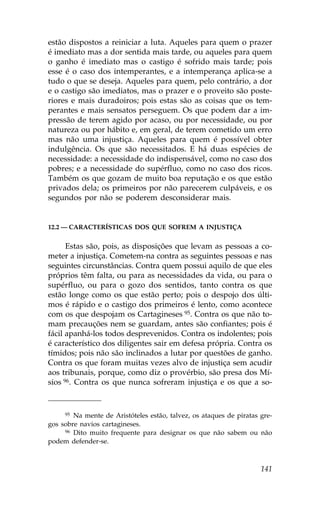 estão dispostos a reiniciar a luta. Aqueles para quem o prazer
é imediato mas a dor sentida mais tarde, ou aqueles para quem
o ganho é imediato mas o castigo é sofrido mais tarde; pois
esse é o caso dos intemperantes, e a intemperança aplica-se a
tudo o que se deseja. Aqueles para quem, pelo contrário, a dor
e o castigo são imediatos, mas o prazer e o proveito são poste-
riores e mais duradoiros; pois estas são as coisas que os tem-
perantes e mais sensatos perseguem. Os que podem dar a im-
pressão de terem agido por acaso, ou por necessidade, ou por
natureza ou por hábito e, em geral, de terem cometido um erro
mas não uma injustiça. Aqueles para quem é possível obter
indulgência. Os que são necessitados. E há duas espécies de
necessidade: a necessidade do indispensável, como no caso dos
pobres; e a necessidade do supérfluo, como no caso dos ricos.
Também os que gozam de muito boa reputação e os que estão
privados dela; os primeiros por não parecerem culpáveis, e os
segundos por não se poderem desconsiderar mais.


12.2 — CARACTERÍSTICAS DOS QUE SO.REM A INJUSTIÇA


      Estas são, pois, as disposições que levam as pessoas a co-
meter a injustiça. Cometem-na contra as seguintes pessoas e nas
seguintes circunstâncias. Contra quem possui aquilo de que eles
próprios têm falta, ou para as necessidades da vida, ou para o
supérfluo, ou para o gozo dos sentidos, tanto contra os que
estão longe como os que estão perto; pois o despojo dos últi-
mos é rápido e o castigo dos primeiros é lento, como acontece
com os que despojam os Cartagineses 95. Contra os que não to-
mam precauções nem se guardam, antes são confiantes; pois é
fácil apanhá-los todos desprevenidos. Contra os indolentes; pois
é característico dos diligentes sair em defesa própria. Contra os
tímidos; pois não são inclinados a lutar por questões de ganho.
Contra os que foram muitas vezes alvo de injustiça sem acudir
aos tribunais, porque, como diz o provérbio, são presa dos Mí-
sios 96. Contra os que nunca sofreram injustiça e os que a so-


     95 Na mente de Aristóteles estão, talvez, os ataques de piratas gre-

gos sobre navios cartagineses.
     96 Dito muito frequente para designar os que não sabem ou não

podem defender-se.



                                                                     141
 