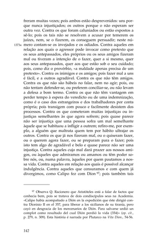 freram muitas vezes; pois ambos estão desprevenidos: uns por-
        que nunca injustiçados; os outros porque o não esperam ser
        outra vez. Contra os que foram caluniados ou estão expostos a
        sê-lo; pois os tais não se resolvem a acusar por temerem os
        juízes, nem, se o fizerem, os conseguem persuadir; neste nú-
1373a   mero contam-se os invejados e os odiados. Contra aqueles em
        relação aos quais o agressor pode invocar como pretexto que
        os seus antepassados, eles próprios ou os seus amigos fizeram
        mal ou tiveram a intenção de o fazer, quer a si mesmo, quer
        aos seus antepassados, quer aos que estão sob o seu cuidado;
        pois, como diz o provérbio, «a maldade apenas precisa de um
        pretexto». Contra os inimigos e os amigos; pois fazer mal a uns
        é fácil, e a outros agradável. Contra os que não têm amigos.
        Contra os que não são hábeis no falar, nem no agir; pois, ou
        não tentam defender-se, ou preferem conciliar-se, ou não levam
        a defesa a bom termo. Contra os que não têm vantagem em
        perder tempo à espera do veredicto ou de uma indemnização,
        como é o caso dos estrangeiros e dos trabalhadores por conta
        própria; pois transigem com pouco e facilmente desistem dos
        processos. Contra os que cometeram muitas injustiças ou in-
        justiças semelhantes às que agora sofrem; pois quase parece
        não ser injustiça que uma pessoa sofra um mal semelhante
        àquele que se habituou a infligir a outrem; refiro-me, por exem-
        plo, a alguém que maltrata quem tem por hábito ultrajar os
        outros. Contra os que já nos fizeram mal, ou o quiseram fazer,
        ou o querem agora fazer, ou se preparam para o fazer; pois
        isto tem algo de agradável e belo e quase parece não ser uma
        injustiça. Contra aqueles cujo mal dará prazer aos nossos ami-
        gos, ou àqueles que admiramos ou amamos ou têm poder so-
        bre nós, ou, numa palavra, àqueles por quem pautamos a nos-
        sa vida. Contra aqueles em relação aos quais é possível alcançar
        indulgência. Contra aqueles que censuramos e com quem já
        divergimos, como Calipo fez com Díon 97; pois também tais



              97 Observa Q. Racionero que Aristóteles está a falar de factos que

        conhecia bem, pois se tratava de dois condiscípulos seus na Academia.
        «Calipo había acompañado a Dión en la expedición que éste dirigió con-
        tra Dionisio II en el 357, para liberar a los sicilianos de su tiranía, pero
        cayó en desgracia de los mercenarios de Dión. Para salvarse urdió un
        complot como resultado del cual Dión perdió la vida (354)» (op. cit.,
        p. 279, n. 309). Esta história é narrada por Plutarco na Vita Dion., 54-56.



        142
 