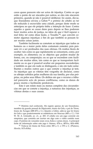 casos quase parecem não ser actos de injustiça. Contra os que
estão a ponto de ser atacados por outros, se eles não atacarem
primeiro, quando já não é possível deliberar; foi assim, diz-se,
que Enesidemo enviou a Gélon 98 o prémio de cótabo ao ter
ele reduzido à escravidão uma cidade, porque deste modo se
antecipou ao que ele próprio tinha a intenção de fazer. Contra
aqueles a quem se causa dano para depois se lhes poderem
fazer muitos actos de justiça, na ideia de que é fácil reparar o
mal feito; tal como disse Jasão, o Tessálio 99, que convém co-
meter algumas injustiças a fim de que também se possam fa-
zer muitas coisas justas.
     Também facilmente se cometem as injustiças que todos os
homens ou a maior parte deles costumam cometer; pois pen-
sam vir a ser perdoados das suas ofensas. Os roubos fáceis de
ocultar: tais como os que rapidamente se consomem, como, por
exemplo, os alimentos; ou os objectos que podem mudar de
forma, cor, ou composição; ou os que se escondem com facili-
dade em muitos sítios, tais como os que se transportam facil-
mente ou os que é possível ocultar em pequenos esconderijos;
e também os que em nada se distinguem, e são em tudo seme-
lhantes a muitos outros que o que comete a injustiça já tem.
As injustiças que as vítimas têm vergonha de declarar, como
os ultrajes sofridos pelas mulheres da sua família, por elas pró-
prias, ou pelos seus filhos. Os delitos em que o recurso a tribu-
nal pareceria acto de pessoa conflituosa, como os danos de
pouca monta e facilmente perdoáveis.
     Este é um relato mais ou menos completo das circunstân-
cias em que se comete a injustiça, a natureza das injustiças, as
vítimas destas e suas causas.




      98 História mal conhecida. Há registo apenas de um Enesidemo,

membro da guarda pessoal de Hipócrates, tirano de Gela, e pai de Téron,
tirano de Ácragas (488-472 a. C.). Quanto a Gélon, sabe-se que foi tirano
de Gela e que posteriormente se estabeleceu em Siracusa (485 a. C.). Vide
W. M. A. Grimaldi, op. cit., p. 283. O cótabo era um jogo corrente em
simpósios, que consistia em acertar em algo com o vinho contido num
copo. O prémio do vencedor eram ovos, bolos e carnes doces. A principal
fonte de informação sobre este jogo é Ateneu, 479c-e, 487d-e, 665c-668f.
      99 Trata-se do tirano de .eras entre 385 a. C. e 370 a. C. (Plutarco,

Moralia, 817s-818a).



                                                                       143
 