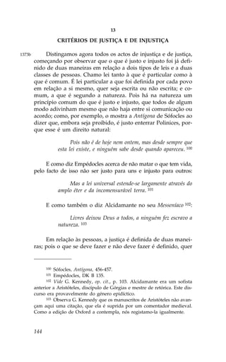 13

                    CRITÉRIOS DE JUSTIÇA E DE INJUSTIÇA

1373b        Distingamos agora todos os actos de injustiça e de justiça,
        começando por observar que o que é justo e injusto foi já defi-
        nido de duas maneiras em relação a dois tipos de leis e a duas
        classes de pessoas. Chamo lei tanto à que é particular como à
        que é comum. É lei particular a que foi definida por cada povo
        em relação a si mesmo, quer seja escrita ou não escrita; e co-
        mum, a que é segundo a natureza. Pois há na natureza um
        princípio comum do que é justo e injusto, que todos de algum
        modo adivinham mesmo que não haja entre si comunicação ou
        acordo; como, por exemplo, o mostra a Antígona de Sófocles ao
        dizer que, embora seja proibido, é justo enterrar Polinices, por-
        que esse é um direito natural:

                          Pois não é de hoje nem ontem, mas desde sempre que
                    esta lei existe, e ninguém sabe desde quando apareceu. 100

             E como diz Empédocles acerca de não matar o que tem vida,
        pelo facto de isso não ser justo para uns e injusto para outros:

                        Mas a lei universal estende-se largamente através do
                    amplo éter e da incomensurável terra. 101

              E como também o diz Alcidamante no seu Messeníaco 102:

                         Livres deixou Deus a todos, a ninguém fez escravo a
                    natureza. 103

             Em relação às pessoas, a justiça é definida de duas manei-
        ras; pois o que se deve fazer e não deve fazer é definido, quer


              100 Sófocles, Antígona, 456-457.
              101 Empédocles, DK B 135.
              102 Vide G. Kennedy, op. cit., p. 103. Alcidamante era um sofista

        anterior a Aristóteles, discípulo de Górgias e mestre de retórica. Este dis-
        curso era provavelmente do género epidíctico.
              103 Observa G. Kennedy que os manuscritos de Aristóteles não avan-

        çam aqui uma citação, que ela é suprida por um comentador medieval.
        Como a edição de Oxford a contempla, nós registamo-la igualmente.



        144
 
