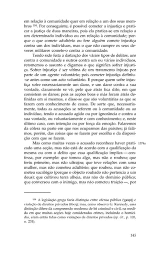em relação à comunidade quer em relação a um dos seus mem-
bros 104. Por conseguinte, é possível cometer a injustiça e prati-
car a justiça de duas maneiras, pois ela pratica-se em relação a
um determinado indivíduo ou em relação à comunidade; por-
que o que comete adultério ou fere alguém comete injustiça
contra um dos indivíduos, mas o que não cumpre os seus de-
veres militares comete-o contra a comunidade.
     Tendo sido feita a distinção dos vários tipos de delitos, uns
contra a comunidade e outros contra um ou vários indivíduos,
retomemos o assunto e digamos o que significa sofrer injusti-
ça. Sofrer injustiça é ser vítima de um tratamento injusto por
parte de um agente voluntário; pois cometer injustiça definiu-
-se antes como um acto voluntário. E porque quem sofre injus-
tiça sofre necessariamente um dano, e um dano contra a sua
vontade, claramente se vê, pelo que atrás fica dito, em que
consistem os danos; pois as acções boas e más foram atrás de-
finidas em si mesmas, e disse-se que são voluntárias as que se
fazem com conhecimento de causa. De sorte que, necessaria-
mente, todas as acusações se referem ou à comunidade ou ao
indivíduo, tendo o acusado agido ou por ignorância e contra a
sua vontade, ou voluntariamente e com conhecimento; e, neste
último caso, com intenção ou por força da emoção. .alaremos
da cólera na parte em que nos ocuparmos das paixões; já falá-
mos, porém, das coisas que se fazem por escolha e da disposi-
ção com que se fazem.
     Mas como muitas vezes o acusado reconhece haver prati-                    1374a
cado uma acção, mas não está de acordo com a qualificação da
mesma ou com o delito que essa qualificação implica — con-
fessa, por exemplo: que tomou algo, mas não o roubou; que
feriu primeiro, mas não ultrajou; que teve relações com uma
mulher, mas não cometeu adultério; que roubou, mas não co-
meteu sacrilégio (porque o objecto roubado não pertencia a um
deus); que cultivou terra alheia, mas não do domínio público;
que conversou com o inimigo, mas não cometeu traição —, por



      104 A legislação grega fazia distinção entre ofensa pública (graf») e

violação de direitos privados (d…kh); mas, como observa G. Kennedy, essa
distinção difere da compreensão moderna de lei criminal e civil, na medi-
da em que muitas acções hoje consideradas crimes, incluindo o homicí-
dio, eram então tidas como violações de direitos privados (op. cit., p. 103,
n. 231).



                                                                        145
 