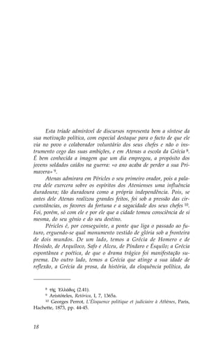 Esta tríade admirável de discursos representa bem a síntese da
sua motivação política, com especial destaque para o facto de que ele
via no povo o colaborador voluntário dos seus chefes e não o ins-
trumento cego das suas ambições, e em Atenas a escola da Grécia 8.
É bem conhecida a imagem que um dia empregou, a propósito dos
jovens soldados caídos na guerra: «o ano acaba de perder a sua Pri-
mavera» 9.
      Atenas admirara em Péricles o seu primeiro orador, pois a pala-
vra dele exercera sobre os espíritos dos Atenienses uma influência
duradoura; tão duradoura como a própria independência. Pois, se
antes dele Atenas realizou grandes feitos, foi sob a pressão das cir-
cunstâncias, os favores da fortuna e a sagacidade dos seus chefes 10.
.oi, porém, só com ele e por ele que a cidade tomou consciência de si
mesma, do seu génio e do seu destino.
      Péricles é, por conseguinte, a ponte que liga o passado ao fu-
turo, erguendo-se qual monumento vestido de glória sob a fronteira
de dois mundos. De um lado, temos a Grécia de Homero e de
Hesíodo, de Arquíloco, Safo e Alceu, de Píndaro e Ésquilo; a Grécia
espontânea e poética, de que o drama trágico foi manifestação su-
prema. Do outro lado, temos a Grécia que atinge a sua idade de
reflexão, a Grécia da prosa, da história, da eloquência política, da


     8 tÁj `Ell£doj (2.41).
     9 Aristóteles, Retórica, I, 7, 1365a.
    10 Georges Perrot, L’Éloquence politique et judiciaire à Athènes, Paris,

Hachette, 1873, pp. 44-45.



18
 