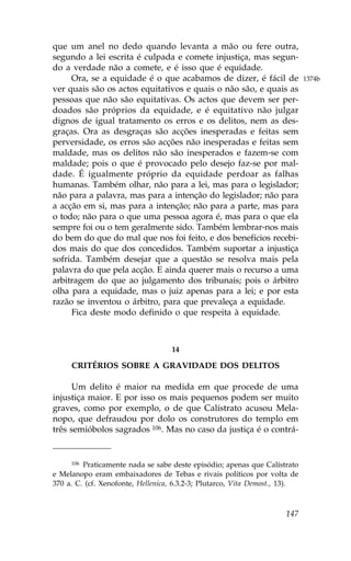 que um anel no dedo quando levanta a mão ou fere outra,
segundo a lei escrita é culpada e comete injustiça, mas segun-
do a verdade não a comete, e é isso que é equidade.
     Ora, se a equidade é o que acabamos de dizer, é fácil de                1374b
ver quais são os actos equitativos e quais o não são, e quais as
pessoas que não são equitativas. Os actos que devem ser per-
doados são próprios da equidade, e é equitativo não julgar
dignos de igual tratamento os erros e os delitos, nem as des-
graças. Ora as desgraças são acções inesperadas e feitas sem
perversidade, os erros são acções não inesperadas e feitas sem
maldade, mas os delitos não são inesperados e fazem-se com
maldade; pois o que é provocado pelo desejo faz-se por mal-
dade. É igualmente próprio da equidade perdoar as falhas
humanas. Também olhar, não para a lei, mas para o legislador;
não para a palavra, mas para a intenção do legislador; não para
a acção em si, mas para a intenção; não para a parte, mas para
o todo; não para o que uma pessoa agora é, mas para o que ela
sempre foi ou o tem geralmente sido. Também lembrar-nos mais
do bem do que do mal que nos foi feito, e dos benefícios recebi-
dos mais do que dos concedidos. Também suportar a injustiça
sofrida. Também desejar que a questão se resolva mais pela
palavra do que pela acção. E ainda querer mais o recurso a uma
arbitragem do que ao julgamento dos tribunais; pois o árbitro
olha para a equidade, mas o juiz apenas para a lei; e por esta
razão se inventou o árbitro, para que prevaleça a equidade.
     .ica deste modo definido o que respeita à equidade.



                                   14

     CRITÉRIOS SOBRE A GRAVIDADE DOS DELITOS

      Um delito é maior na medida em que procede de uma
injustiça maior. E por isso os mais pequenos podem ser muito
graves, como por exemplo, o de que Calístrato acusou Mela-
nopo, que defraudou por dolo os construtores do templo em
três semióbolos sagrados 106. Mas no caso da justiça é o contrá-


     106 Praticamente nada se sabe deste episódio; apenas que Calístrato
e Melanopo eram embaixadores de Tebas e rivais políticos por volta de
370 a. C. (cf. Xenofonte, Hellenica, 6.3.2-3; Plutarco, Vita Demost., 13).



                                                                      147
 