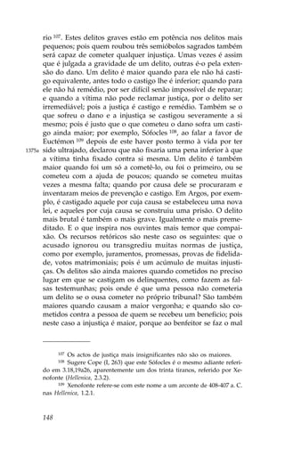 rio 107. Estes delitos graves estão em potência nos delitos mais
        pequenos; pois quem roubou três semióbolos sagrados também
        será capaz de cometer qualquer injustiça. Umas vezes é assim
        que é julgada a gravidade de um delito, outras é-o pela exten-
        são do dano. Um delito é maior quando para ele não há casti-
        go equivalente, antes todo o castigo lhe é inferior; quando para
        ele não há remédio, por ser difícil senão impossível de reparar;
        e quando a vítima não pode reclamar justiça, por o delito ser
        irremediável; pois a justiça é castigo e remédio. Também se o
        que sofreu o dano e a injustiça se castigou severamente a si
        mesmo; pois é justo que o que cometeu o dano sofra um casti-
        go ainda maior; por exemplo, Sófocles 108, ao falar a favor de
        Euctémon 109 depois de este haver posto termo à vida por ter
1375a   sido ultrajado, declarou que não fixaria uma pena inferior à que
        a vítima tinha fixado contra si mesma. Um delito é também
        maior quando foi um só a cometê-lo, ou foi o primeiro, ou se
        cometeu com a ajuda de poucos; quando se cometeu muitas
        vezes a mesma falta; quando por causa dele se procuraram e
        inventaram meios de prevenção e castigo. Em Argos, por exem-
        plo, é castigado aquele por cuja causa se estabeleceu uma nova
        lei, e aqueles por cuja causa se construiu uma prisão. O delito
        mais brutal é também o mais grave. Igualmente o mais preme-
        ditado. E o que inspira nos ouvintes mais temor que compai-
        xão. Os recursos retóricos são neste caso os seguintes: que o
        acusado ignorou ou transgrediu muitas normas de justiça,
        como por exemplo, juramentos, promessas, provas de fidelida-
        de, votos matrimoniais; pois é um acúmulo de muitas injusti-
        ças. Os delitos são ainda maiores quando cometidos no preciso
        lugar em que se castigam os delinquentes, como fazem as fal-
        sas testemunhas; pois onde é que uma pessoa não cometeria
        um delito se o ousa cometer no próprio tribunal? São também
        maiores quando causam a maior vergonha; e quando são co-
        metidos contra a pessoa de quem se recebeu um beneficio; pois
        neste caso a injustiça é maior, porque ao benfeitor se faz o mal



              107Os actos de justiça mais insignificantes não são os maiores.
              108Sugere Cope (I, 263) que este Sófocles é o mesmo adiante referi-
        do em 3.18,19a26, aparentemente um dos trinta tiranos, referido por Xe-
        nofonte (Hellenica, 2.3.2).
             109 Xenofonte refere-se com este nome a um arconte de 408-407 a. C.

        nas Hellenica, 1.2.1.



        148
 