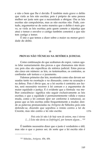 e não o bem que lhe é devido. É também mais grave o delito
que viola as leis não escritas; pois é próprio de uma pessoa
melhor ser justa sem que a necessidade a obrigue. Ora as leis
escritas são compulsórias, mas as não escritas não. Pode, con-
tudo, argumentar-se de outra maneira que o delito é mais gra-
ve, se viola as leis escritas; pois quem comete a injustiça que
atrai o temor e envolve o castigo também cometerá a que não
tem castigo a temer.
     É isto o que temos a dizer sobre a maior ou menor gravi-
dade do delito.



                                      15

    PROVAS NÃO TÉCNICAS NA RETÓRICA JUDICIAL

     Como continuação do que acabamos de expor, vamos ago-
ra falar sumariamente das provas a que chamamos não técni-
cas; pois elas são específicas da retórica judicial. Estas provas
são cinco em número: as leis, os testemunhos, os contratos, as
confissões sob tortura e o juramento.
     .alemos primeiro das leis, mostrando como elas devem ser
usadas tanto na exortação e na dissuasão, como na acusação e
na defesa. Pois é óbvio que, se a lei escrita é contrária aos fac-
tos, será necessário recorrer à lei comum e a argumentos de
maior equidade e justiça. E é evidente que a fórmula «na me-
lhor consciência» significa não seguir exclusivamente as leis
escritas; e que a equidade é permanentemente válida e nunca
muda, como a lei comum (por ser conforme à natureza), ao
passo que as leis escritas estão frequentemente a mudar; don-
de as palavras pronunciadas na Antígona de Sófocles; pois esta
defende-se, dizendo que sepultou o irmão contra a lei de
Creonte, mas não contra a lei não escrita:                                1375b

                 Pois esta lei não é de hoje nem de ontem, mas é eterna
             […] Esta não devia eu [infringir], por homem algum… 110

    É também necessário dizer que o justo é verdadeiro e útil,
mas não o que o parece ser; de sorte que a lei escrita não é


     110   Sófocles, Antígona, 456, 458.



                                                                   149
 