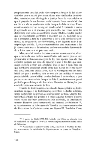 propriamente uma lei, pois não cumpre a função da lei; dizer
também que o juiz é, por assim dizer, um verificador de moe-
das, nomeado para distinguir a justiça falsa da verdadeira; e
que é próprio de um homem mais honesto fazer uso da lei não
escrita e a ela se conformar mais do que às leis escritas. É ne-
cessário ainda ver se, de algum modo, a lei é contrária a outra
já aprovada ou a si mesma; por exemplo, por vezes uma lei
determina que todos os contratos sejam válidos, e outra proíbe
que se estabeleçam contratos à margem da lei. Também se a
lei é ambígua, a fim de a contornar e ver a que sentido se aco-
moda, se ao justo ou ao conveniente, e em seguida usar a in-
terpretação devida. E, se as circunstâncias que motivaram a lei
já não existem mas a lei subsiste, então é necessário demonstrá-
-lo e lutar contra a lei por esse meio.
      Mas, se a lei escrita favorece a nossa causa, convirá dizer
que a fórmula «na melhor consciência» não serve para o juiz
pronunciar sentenças à margem da lei, mas apenas para ele não
cometer perjúrio no caso de ignorar o que a lei diz; que nin-
guém escolhe o bom em absoluto, mas o que é bom para si;
que nenhuma diferença existe entre não haver lei e não fazer
uso dela; que, nas outras artes, não há vantagem em ser mais
hábil do que o médico; pois o erro de um médico é menos
prejudicial do que o hábito de desobedecer à autoridade; e que
procurar ser mais sábio do que as leis é precisamente o que é
proibido pelas leis que são louvadas. São estas as distinções que
estabelecemos em relação às leis.
      Quanto às testemunhas, elas são de duas espécies: as teste-
munhas antigas e as testemunhas recentes; e, destas últimas,
umas participam do perigo, as outras ficam de fora. Chamo tes-
temunhas antigas aos poetas e a todos aqueles homens ilustres
cujos juízos são bem conhecidos; por exemplo, os Atenienses
usaram Homero como testemunha no assunto de Salamina 111,
e, recentemente, os habitantes de Ténedos usaram o testemunho
de Periandro de Corinto contra os Sigeus 112. Também Cleo-



      111 O passo da Ilíada 2.557-258 é citado por Sólon, na disputa com

os habitantes de Mégara a favor das reivindicações atenienses sobre a ilha
de Salamina.
      112 Nada mais se conhece deste facto, a não ser o relatado no tex-

to, nem mesmo da existência de disputas entre os povos de Ténedos e
Sigeu.



150
 
