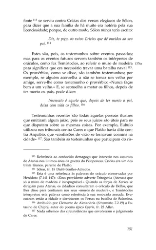 fonte 113 se serviu contra Crícias dos versos elegíacos de Sólon,
para dizer que a sua família de há muito era notória pela sua
licenciosidade; porque, de outro modo, Sólon nunca teria escrito:

                 Diz, te peço, ao ruivo Crícias que dê ouvidos ao seu
           pai. 114

     Estes são, pois, os testemunhos sobre eventos passados;
mas para os eventos futuros servem também os intérpretes de
oráculos, como fez Temístocles, ao referir o muro de madeira               1376a
para significar que era necessário travar uma batalha naval 115.
Os provérbios, como se disse, são também testemunhos; por
exemplo, se alguém aconselha a não se tomar um velho por
amigo, serve-lhe como testemunho o provérbio: «Nunca faças
bem a um velho.» E, se aconselha a matar os filhos, depois de
ter morto os pais, pode dizer:

                Insensato é aquele que, depois de ter morto o pai,
           deixa com vida os filhos. 116

      Testemunhas recentes são todas aquelas pessoas ilustres
que emitiram algum juízo; pois os seus juízos são úteis para os
que disputam sobre as mesmas coisas. Por exemplo, Eubulo
utilizou nos tribunais contra Cares o que Platão havia dito con-
tra Arquíbio, que «confissões de vício se tornavam comuns na
cidade» 117. São também as testemunhas que participam do ris-



     113   Referência ao conhecido demagogo que interveio nos assuntos
de Atenas nos últimos anos da guerra do Peloponeso. Crícias era um dos
trinta tiranos, parente de Platão.
      114 Sólon, fr. 18 Diehl-Beutler-Adrados.
      115 Esta é uma referência às palavras do oráculo conservadas por

Heródoto (7.141-147): «Zeus previdente adverte Tritogenia (Atenas) que
só o muro de madeira é inexpugnável.» Quando as forças de Xerxes se
dirigiam para Atenas, os cidadãos consultaram o oráculo de Delfos, que
lhes disse para confiarem nos seus «muros de madeira», e Temístocles
interpretou esta palavra como referência à sua renovada armada. Eva-
cuaram então a cidade e derrotaram os Persas na batalha de Salamina.
      116 Atribuído por Clemente de Alexandria (Strommata, 7.2.19) a Es-

tasino de Chipre, autor do poema épico Cypria, fr. 25 Allen.
      117 Nada sabemos das circunstâncias que envolveram o julgamento

de Cares.



                                                                    151
 