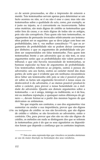 co de serem processadas, se dão a impressão de estarem a
        mentir. Tais testemunhas servem apenas para determinar se um
        facto ocorreu ou não, se é ou não é esse o caso; mas não são
        testemunhas sobre a qualidade do acto, como, por exemplo, se
        é justo ou injusto, se é conveniente ou inconveniente. Sobre
        estas matérias, são mais dignas de crédito as testemunhas que
        estão fora da causa, e as mais dignas de todas são os antigos,
        pois não são corruptíveis. Para quem não tem testemunhas, os
        argumentos de persuasão invocados relativamente aos testemu-
        nhos podem ser os seguintes: que se deve julgar com base em
        probabilidades, isto é, «na melhor consciência» 118; que os ar-
        gumentos de probabilidade não se podem deixar corromper
        por dinheiro; e que os argumentos de probabilidade não po-
        dem ser surpreendidos em falso testemunho. Para quem tem
        testemunhas frente a um adversário que as não tem, os seus
        argumentos serão: que as probabilidades não valem perante o
        tribunal; e que não haveria necessidade de testemunhas, se
        bastasse especular na base de argumentos de probabilidade.
        Uns testemunhos referem-se ao próprio, outros à pessoa do
        adversário; uns aos factos, outros ao carácter moral das duas
        partes; de sorte que é evidente que em nenhuma circunstância
        deve faltar um testemunho útil; pois se não é possível produ-
        zir sobre os factos um argumento favorável à nossa causa ou
        desfavorável à do adversário, é ao menos possível produzi-lo
        sobre o carácter, para provar a nossa honestidade ou a mal-
        dade do adversário. Quanto aos demais argumentos sobre a
        testemunha — se é amiga, inimiga ou indiferente, se é de boa,
        má ou mediana reputação, e quaisquer outras diferenças do gé-
        nero —, devem formar-se a partir dos mesmos lugares de que
        derivamos os entimemas.
              No que respeita aos contratos, o uso dos argumentos visa
        aumentar ou anular a sua importância, provar que são dignos
1376b   ou indignos de crédito: se nos são favoráveis, que são dignos
        de crédito e válidos; se são favoráveis ao adversário, então o
        contrário. Ora, para provar que eles são ou não são dignos de
        crédito, os métodos em nada se distinguem dos que se referem
        às testemunhas; pois é do que os seus signatários ou depositá-
        rios forem que depende a confiança que os contratos inspiram.


                Esta era uma expressão-tipo que vinculava os jurados atenienses
              118

        ao uso da maior discrição na formulação dos seus veredictos.



        152
 