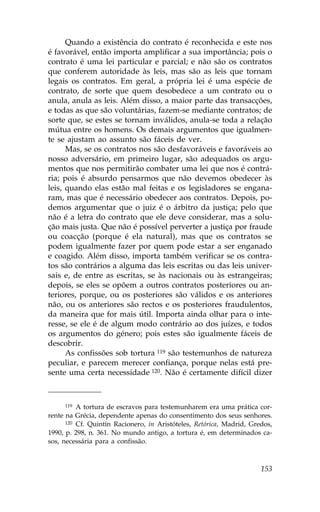 Quando a existência do contrato é reconhecida e este nos
é favorável, então importa amplificar a sua importância; pois o
contrato é uma lei particular e parcial; e não são os contratos
que conferem autoridade às leis, mas são as leis que tornam
legais os contratos. Em geral, a própria lei é uma espécie de
contrato, de sorte que quem desobedece a um contrato ou o
anula, anula as leis. Além disso, a maior parte das transacções,
e todas as que são voluntárias, fazem-se mediante contratos; de
sorte que, se estes se tornam inválidos, anula-se toda a relação
mútua entre os homens. Os demais argumentos que igualmen-
te se ajustam ao assunto são fáceis de ver.
      Mas, se os contratos nos são desfavoráveis e favoráveis ao
nosso adversário, em primeiro lugar, são adequados os argu-
mentos que nos permitirão combater uma lei que nos é contrá-
ria; pois é absurdo pensarmos que não devemos obedecer às
leis, quando elas estão mal feitas e os legisladores se engana-
ram, mas que é necessário obedecer aos contratos. Depois, po-
demos argumentar que o juiz é o árbitro da justiça; pelo que
não é a letra do contrato que ele deve considerar, mas a solu-
ção mais justa. Que não é possível perverter a justiça por fraude
ou coacção (porque é ela natural), mas que os contratos se
podem igualmente fazer por quem pode estar a ser enganado
e coagido. Além disso, importa também verificar se os contra-
tos são contrários a alguma das leis escritas ou das leis univer-
sais e, de entre as escritas, se às nacionais ou às estrangeiras;
depois, se eles se opõem a outros contratos posteriores ou an-
teriores, porque, ou os posteriores são válidos e os anteriores
não, ou os anteriores são rectos e os posteriores fraudulentos,
da maneira que for mais útil. Importa ainda olhar para o inte-
resse, se ele é de algum modo contrário ao dos juízes, e todos
os argumentos do género; pois estes são igualmente fáceis de
descobrir.
      As confissões sob tortura 119 são testemunhos de natureza
peculiar, e parecem merecer confiança, porque nelas está pre-
sente uma certa necessidade 120. Não é certamente difícil dizer



      119 A tortura de escravos para testemunharem era uma prática cor-

rente na Grécia, dependente apenas do consentimento dos seus senhores.
      120 Cf. Quintín Racionero, in Aristóteles, Retórica, Madrid, Gredos,

1990, p. 298, n. 361. No mundo antigo, a tortura é, em determinados ca-
sos, necessária para a confissão.



                                                                      153
 