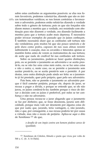 sobre estas confissões os argumentos possíveis: se elas nos fo-
        rem favoráveis, podemos valorizá-las, dizendo que são os úni-
1377a   cos testemunhos verídicos; se nos forem contrárias e favorece-
        rem o adversário, podemos então refutá-las dizendo a verdade
        sobre todo o género de torturas; pois os que são forçados não
        dizem menos a mentira que a verdade, ora resistindo com obs-
        tinação para não dizerem a verdade, ora dizendo facilmente a
        mentira para que a tortura acabe mais depressa. É necessário
        poder invocar exemplos do passado que os juízes conheçam.
        É também necessário dizer que as confissões sob tortura não
        são verdadeiras; pois muitos há que são pouco sensíveis e de
        pele dura como pedra, capazes de nas suas almas resistir
        nobremente à coacção, mas os covardes e timoratos apenas se
        mantêm fortes antes de verem os instrumentos da sua tortura;
        de sorte que nada de credível há nas confissões sob tortura.
              Sobre os juramentos, podem-se fazer quatro distinções;
        pois, ou se permite o juramento ao adversário e se aceita pres-
        tá-lo, ou se não faz uma coisa nem outra, ou se faz uma coisa
        e não a outra; e, neste caso, ou se permite o juramento sem
        aceitar prestá-lo, ou se aceita prestá-lo sem o permitir. A par
        destas, uma outra distinção pode ainda ser feita: se o juramen-
        to já foi prestado, quer pelo próprio, quer pelo seu adversário.
              Pois bem, não se permite o juramento ao adversário por-
        que é fácil cometer perjúrio, porque ele, depois de jurar, se
        recusa a pagar a dívida, e porque se entende que, se ele não
        jurou, os juízes condená-lo-ão; também porque o risco de dei-
        xar a decisão com os juízes é preferível, por neles se ter con-
        fiança e não no adversário.
              Uma pessoa recusa-se a jurar alegando que o juramento
        se faz por dinheiro; que, se fosse desonesta, juraria sem difi-
        culdade, porque mais vale ser desonesto por alguma coisa do
        que por nada; que, jurando, teria vantagem, e, não jurando,
        não; e que, por conseguinte, a sua recusa poderia ter por causa
        a virtude, mas não o receio de perjúrio. Aplica-se aqui o dito
        de Xenófanes 121 de que,

                    o desafio de um ímpio contra um homem piedoso carece de
                    igualdade;


              121Xenófanes de Cólofon, filósofo e poeta que viveu por volta de
        500 a. C. (fr. A 14 Diels).



        154
 