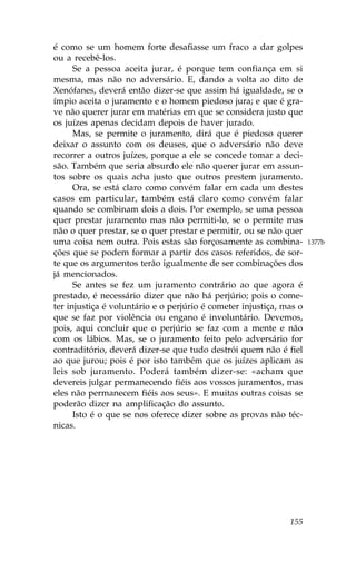 é como se um homem forte desafiasse um fraco a dar golpes
ou a recebê-los.
      Se a pessoa aceita jurar, é porque tem confiança em si
mesma, mas não no adversário. E, dando a volta ao dito de
Xenófanes, deverá então dizer-se que assim há igualdade, se o
ímpio aceita o juramento e o homem piedoso jura; e que é gra-
ve não querer jurar em matérias em que se considera justo que
os juízes apenas decidam depois de haver jurado.
      Mas, se permite o juramento, dirá que é piedoso querer
deixar o assunto com os deuses, que o adversário não deve
recorrer a outros juízes, porque a ele se concede tomar a deci-
são. Também que seria absurdo ele não querer jurar em assun-
tos sobre os quais acha justo que outros prestem juramento.
      Ora, se está claro como convém falar em cada um destes
casos em particular, também está claro como convém falar
quando se combinam dois a dois. Por exemplo, se uma pessoa
quer prestar juramento mas não permiti-lo, se o permite mas
não o quer prestar, se o quer prestar e permitir, ou se não quer
uma coisa nem outra. Pois estas são forçosamente as combina-         1377b
ções que se podem formar a partir dos casos referidos, de sor-
te que os argumentos terão igualmente de ser combinações dos
já mencionados.
      Se antes se fez um juramento contrário ao que agora é
prestado, é necessário dizer que não há perjúrio; pois o come-
ter injustiça é voluntário e o perjúrio é cometer injustiça, mas o
que se faz por violência ou engano é involuntário. Devemos,
pois, aqui concluir que o perjúrio se faz com a mente e não
com os lábios. Mas, se o juramento feito pelo adversário for
contraditório, deverá dizer-se que tudo destrói quem não é fiel
ao que jurou; pois é por isto também que os juízes aplicam as
leis sob juramento. Poderá também dizer-se: «acham que
devereis julgar permanecendo fiéis aos vossos juramentos, mas
eles não permanecem fiéis aos seus». E muitas outras coisas se
poderão dizer na amplificação do assunto.
      Isto é o que se nos oferece dizer sobre as provas não téc-
nicas.




                                                              155
 