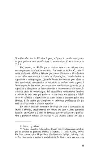 filosofia e da ciência. Péricles é, pois, a figura do orador que gover-
na pela palavra uma cidade livre 11, mantendo-a firme à cabeça da
Grécia.
      .oi, porém, na Sicília que a retórica teve a sua origem como
metalinguagem do discurso oratório. Por volta de 485 a. C., dois ti-
ranos sicilianos, Gélon e Hierão, povoaram Siracusa e distribuíram
terras pelos mercenários à custa de deportações, transferências de
população e expropriações. Quando foram destronados por efeito de
uma sublevação democrática, a reposição da ordem levou o povo à
instauração de inúmeros processos que mobilizaram grandes júris
populares e obrigaram os intervenientes a socorrerem-se das suas fa-
culdades orais de comunicação. Tal necessidade rapidamente inspirou
a criação de uma arte que pudesse ser ensinada nas escolas e habili-
tasse os cidadãos a defenderem as suas causas e lutarem pelos seus
direitos. E foi assim que surgiram os primeiros professores da que
mais tarde se viria a chamar retórica.
      .oi nesse decisivo momento histórico em que a democracia se
impôs à tirania, precisamente no tempo em que Atenas conheceu
Péricles, que Córax e Tísias de Siracusa conceptualizaram e publica-
ram o primeiro manual de retórica 12. Na mesma altura em que a



     11  Ibidem, pp. 45-46.
     12  Platão, Isócrates, Aristóteles e Cícero parecem favorecer a atribui-
ção da autoria do primeiro manual de retórica a Tísias (Cícero, Brutus,
46). Mas, como opina Hugo Rabe (Prolegomenon Sylloge, Leipzig, 1931,
p. 26), nada custa a aceitar a contribuição de Córax, uma vez que este



                                                                          19
 