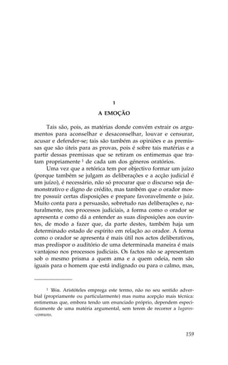 1

                            A EMOÇÃO

     Tais são, pois, as matérias donde convém extrair os argu-
mentos para aconselhar e desaconselhar, louvar e censurar,
acusar e defender-se; tais são também as opiniões e as premis-
sas que são úteis para as provas, pois é sobre tais matérias e a
partir dessas premissas que se retiram os entimemas que tra-
tam propriamente 1 de cada um dos géneros oratórios.
     Uma vez que a retórica tem por objectivo formar um juízo
(porque também se julgam as deliberações e a acção judicial é
um juízo), é necessário, não só procurar que o discurso seja de-
monstrativo e digno de crédito, mas também que o orador mos-
tre possuir certas disposições e prepare favoravelmente o juiz.
Muito conta para a persuasão, sobretudo nas deliberações e, na-
turalmente, nos processos judiciais, a forma como o orador se
apresenta e como dá a entender as suas disposições aos ouvin-
tes, de modo a fazer que, da parte destes, também haja um
determinado estado de espírito em relação ao orador. A forma
como o orador se apresenta é mais útil nos actos deliberativos,
mas predispor o auditório de uma determinada maneira é mais
vantajoso nos processos judiciais. Os factos não se apresentam
sob o mesmo prisma a quem ama e a quem odeia, nem são
iguais para o homem que está indignado ou para o calmo, mas,



      1 !Id…a. Aristóteles emprega este termo, não no seu sentido adver-

bial (propriamente ou particularmente) mas numa acepção mais técnica:
entimemas que, embora tendo um enunciado próprio, dependem especi-
ficamente de uma matéria argumental, sem terem de recorrer a lugares-
-comuns.



                                                                    159
 