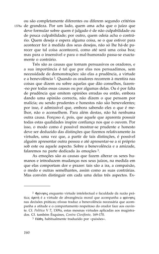 ou são completamente diferentes ou diferem segundo critérios
1378a   de grandeza. Por um lado, quem ama acha que o juízo que
        deve formular sobre quem é julgado é de não culpabilidade ou
        de pouca culpabilidade; por outro, quem odeia acha o contrá-
        rio. Quem deseja e espera alguma coisa, se o que estiver para
        acontecer for à medida dos seus desejos, não só lhe há-de pa-
        recer que tal coisa acontecerá, como até será uma coisa boa;
        mas para o insensível e para o mal-humorado passa-se exacta-
        mente o contrário.
              Três são as causas que tornam persuasivos os oradores, e
        a sua importância é tal que por elas nos persuadimos, sem
        necessidade de demonstrações: são elas a prudência, a virtude
        e a benevolência 2. Quando os oradores recorrem à mentira nas
        coisas que dizem ou sobre aquelas que dão conselhos, fazem-
        -no por todas essas causas ou por algumas delas. Ou é por falta
        de prudência que emitem opiniões erradas ou então, embora
        dando uma opinião correcta, não dizem o que pensam por
        malícia; ou sendo prudentes e honestos não são benevolentes;
        por isso, é admissível que, embora sabendo eles o que é me-
        lhor, não o aconselhem. Para além destas, não há nenhuma
        outra causa. .orçoso é, pois, que aquele que aparenta possuir
        todas estas qualidades inspire confiança nos que o ouvem. Por
        isso, o modo como é possível mostrar-se prudente e honesto
        deve ser deduzido das distinções que fizemos relativamente às
        virtudes, uma vez que, a partir de tais distinções, é possível
        alguém apresentar outra pessoa e até apresentar-se a si próprio
        sob este ou aquele aspecto. Sobre a benevolência e a amizade,
        falaremos na parte dedicada às emoções 3.
              As emoções são as causas que fazem alterar os seres hu-
        manos e introduzem mudanças nos seus juízos, na medida em
        que elas comportam dor e prazer: tais são a ira, a compaixão,
        o medo e outras semelhantes, assim como as suas contrárias.
        Mas convém distinguir em cada uma delas três aspectos. Ex-



               2 .rÒnhsij enquanto virtude intelelectual e faculdade da razão prá-

        tica; ¢ret» é a virtude de abrangência moral que acompanha a frÒnhsij
        nas decisões práticas; eÜnoia traduz a benevolência necessária que acom-
        panha a atitude e o comportamento respeitoso do orador face aos ouvin-
        te. Cf. Política V 7, 1309a, estas mesmas virtudes aplicadas aos magistra-
        dos. Cf. também Ésquines, Contra Ctesifonte, 169-170.
               3 P£qh, habitualmente traduzido por «paixões».




        160
 