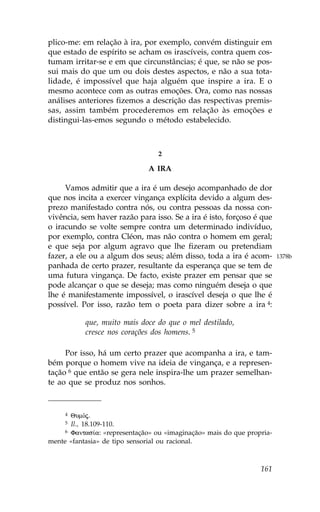 plico-me: em relação à ira, por exemplo, convém distinguir em
que estado de espírito se acham os irascíveis, contra quem cos-
tumam irritar-se e em que circunstâncias; é que, se não se pos-
sui mais do que um ou dois destes aspectos, e não a sua tota-
lidade, é impossível que haja alguém que inspire a ira. E o
mesmo acontece com as outras emoções. Ora, como nas nossas
análises anteriores fizemos a descrição das respectivas premis-
sas, assim também procederemos em relação às emoções e
distingui-las-emos segundo o método estabelecido.



                                 2

                              A IRA

     Vamos admitir que a ira é um desejo acompanhado de dor
que nos incita a exercer vingança explícita devido a algum des-
prezo manifestado contra nós, ou contra pessoas da nossa con-
vivência, sem haver razão para isso. Se a ira é isto, forçoso é que
o iracundo se volte sempre contra um determinado indivíduo,
por exemplo, contra Cléon, mas não contra o homem em geral;
e que seja por algum agravo que lhe fizeram ou pretendiam
fazer, a ele ou a algum dos seus; além disso, toda a ira é acom-        1378b
panhada de certo prazer, resultante da esperança que se tem de
uma futura vingança. De facto, existe prazer em pensar que se
pode alcançar o que se deseja; mas como ninguém deseja o que
lhe é manifestamente impossível, o irascível deseja o que lhe é
possível. Por isso, razão tem o poeta para dizer sobre a ira 4:

           que, muito mais doce do que o mel destilado,
           cresce nos corações dos homens. 5

     Por isso, há um certo prazer que acompanha a ira, e tam-
bém porque o homem vive na ideia de vingança, e a represen-
tação 6 que então se gera nele inspira-lhe um prazer semelhan-
te ao que se produz nos sonhos.


     4 QumÒj.
     5 Il., 18.109-110.
     6 .antas…a: «representação» ou «imaginação» mais do que propria-

mente «fantasia» de tipo sensorial ou racional.



                                                                 161
 
