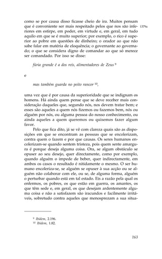 como se por causa disso ficasse cheio de ira. Muitos pensam
que é conveniente ser mais respeitado pelos que nos são infe-       1379a
riores em estirpe, em poder, em virtude e, em geral, em tudo
aquilo em que se é muito superior; por exemplo, o rico é supe-
rior ao pobre em questões de dinheiro; o orador ao que não
sabe falar em matéria de eloquência; o governante ao governa-
do; o que se considera digno de comandar ao que só merece
ser comandado. Por isso se disse:

    fúria grande é a dos reis, alimentadores de Zeus 9

e

    mas também guarda no peito rancor 10,

uma vez que é por causa da superioridade que se indignam os
homens. Há ainda quem pense que se deve receber mais con-
sideração daqueles que, segundo nós, nos devem tratar bem; e
esses são aqueles a quem nós fizemos ou fazemos bem, nós ou
alguém por nós, ou alguma pessoa do nosso conhecimento, ou
ainda aqueles a quem queremos ou quisemos fazer algum
favor.
     Pelo que fica dito, já se vê com clareza quais são as dispo-
sições em que se encontram as pessoas que se encolerizam,
contra quem o fazem e por que causas. Os seres humanos en-
colerizam-se quando sentem tristeza, pois quem sente amargu-
ra é porque deseja alguma coisa. Ora, se algum obstáculo se
opuser ao seu desejo, quer directamente, como por exemplo,
quando alguém o impede de beber, quer indirectamente, em
ambos os casos o resultado é nitidamente o mesmo. O ser hu-
mano encoleriza-se, se alguém se opuser à sua acção ou se al-
guém não colaborar com ele, ou se, de alguma forma, alguém
o perturbar quando está em tal estado. Eis a razão pela qual os
enfermos, os pobres, os que estão em guerra, os amantes, os
que têm sede e, em geral, os que desejam ardentemente algu-
ma coisa e não a satisfazem são iracundos e facilmente irritá-
veis, sobretudo contra aqueles que menosprezam a sua situa-



    9    Ibidem, 2.196.
    10    Ibidem, 1.82.



                                                             163
 