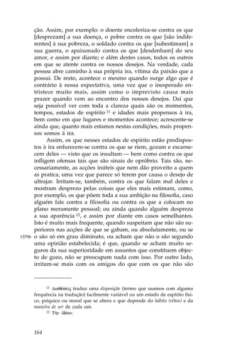 ção. Assim, por exemplo: o doente encoleriza-se contra os que
        [desprezam] a sua doença, o pobre contra os que [são indife-
        rentes] à sua pobreza, o soldado contra os que [subestimam] a
        sua guerra, o apaixonado contra os que [desdenham] do seu
        amor, e assim por diante; e além destes casos, todos os outros
        em que se atente contra os nossos desejos. Na verdade, cada
        pessoa abre caminho à sua própria ira, vítima da paixão que a
        possui. De resto, acontece o mesmo quando surge algo que é
        contrário à nossa expectativa, uma vez que o inesperado en-
        tristece muito mais, assim como o imprevisto causa mais
        prazer quando vem ao encontro dos nossos desejos. Daí que
        seja possível ver com toda a clareza quais são os momentos,
        tempos, estados de espírito 11 e idades mais propensos à ira,
        bem como em que lugares e momentos acontece; acrescente-se
        ainda que, quanto mais estamos nestas condições, mais propen-
        sos somos à ira.
              Assim, os que nesses estados de espírito estão predispos-
        tos à ira enfurecem-se contra os que se riem, gozam e escarne-
        cem deles — visto que os insultam — bem como contra os que
        infligem ofensas tais que são sinais de opróbrio. Tais são, ne-
        cessariamente, as acções inúteis que nem dão proveito a quem
        as pratica, uma vez que parece só terem por causa o desejo de
        ultrajar. Irritam-se, também, contra os que falam mal deles e
        mostram desprezo pelas coisas que eles mais estimam, como,
        por exemplo, os que põem toda a sua ambição na filosofia, caso
        alguém fale contra a filosofia ou contra os que a colocam no
        plano meramente pessoal; ou ainda quando alguém despreza
        a sua aparência 12, e assim por diante em casos semelhantes.
        Isto é muito mais frequente, quando suspeitam que não são su-
        periores nas acções de que se gabam, ou absolutamente, ou se
1379b   o são só em grau diminuto, ou acham que não o são segundo
        uma opinião estabelecida; é que, quando se acham muito se-
        guros da sua superioridade em assuntos que constituem objec-
        to de gozo, não se preocupam nada com isso. Por outro lado,
        irritam-se mais com os amigos do que com os que não são



              11 DiaqŠseij traduz uma disposição (termo que usamos com alguma

        frequência na tradução) facilmente variável ou um estado de espírito físi-
        co, psíquico ou moral que se altera e que depende do hábito (ethos) e da
        maneira de ser de cada um.
              12 T¾n  dŠan.




        164
 