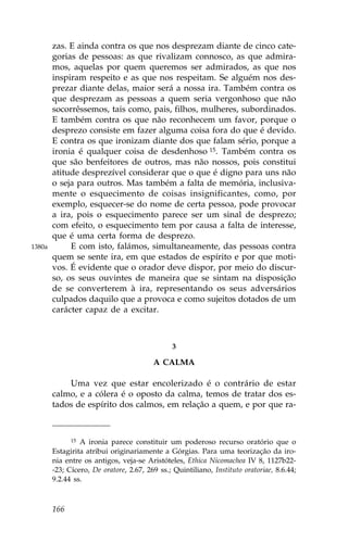 zas. E ainda contra os que nos desprezam diante de cinco cate-
        gorias de pessoas: as que rivalizam connosco, as que admira-
        mos, aquelas por quem queremos ser admirados, as que nos
        inspiram respeito e as que nos respeitam. Se alguém nos des-
        prezar diante delas, maior será a nossa ira. Também contra os
        que desprezam as pessoas a quem seria vergonhoso que não
        socorrêssemos, tais como, pais, filhos, mulheres, subordinados.
        E também contra os que não reconhecem um favor, porque o
        desprezo consiste em fazer alguma coisa fora do que é devido.
        E contra os que ironizam diante dos que falam sério, porque a
        ironia é qualquer coisa de desdenhoso 15. Também contra os
        que são benfeitores de outros, mas não nossos, pois constitui
        atitude desprezível considerar que o que é digno para uns não
        o seja para outros. Mas também a falta de memória, inclusiva-
        mente o esquecimento de coisas insignificantes, como, por
        exemplo, esquecer-se do nome de certa pessoa, pode provocar
        a ira, pois o esquecimento parece ser um sinal de desprezo;
        com efeito, o esquecimento tem por causa a falta de interesse,
        que é uma certa forma de desprezo.
1380a        E com isto, falámos, simultaneamente, das pessoas contra
        quem se sente ira, em que estados de espírito e por que moti-
        vos. É evidente que o orador deve dispor, por meio do discur-
        so, os seus ouvintes de maneira que se sintam na disposição
        de se converterem à ira, representando os seus adversários
        culpados daquilo que a provoca e como sujeitos dotados de um
        carácter capaz de a excitar.



                                               3

                                         A CALMA

            Uma vez que estar encolerizado é o contrário de estar
        calmo, e a cólera é o oposto da calma, temos de tratar dos es-
        tados de espírito dos calmos, em relação a quem, e por que ra-



              15 A ironia parece constituir um poderoso recurso oratório que o

        Estagirita atribui originariamente a Górgias. Para uma teorização da iro-
        nia entre os antigos, veja-se Aristóteles, Ethica Nicomachea IV 8, 1127b22-
        -23; Cícero, De oratore, 2.67, 269 ss.; Quintiliano, Instituto oratoriae, 8.6.44;
        9.2.44 ss.



        166
 