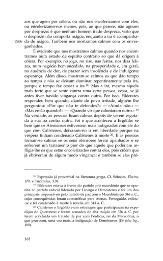aos que agem por cólera, ou não nos encolerizamos com eles,
        ou encolerizamo-nos menos, pois, ao que parece, não agiram
        por desprezo: é que nenhum homem irado despreza, visto que
        o desprezo não comporta mágoa, enquanto a ira é acompanha-
1380b   da de mágoa. Também nos mostramos calmos com os enver-
        gonhados.
              É evidente que nos mostramos calmos quando nos encon-
        tramos num estado de espírito contrário ao que dá origem à
        cólera. Por exemplo, no jogo, no riso, nas festas, nos dias feli-
        zes, num negócio bem sucedido, na prosperidade e, em geral,
        na ausência de dor, de prazer sem insolência e de indulgente
        esperança. Além disso, mostram-se calmos os que dão tempo
        ao tempo e não se deixam dominar repentinamente pela ira,
        porque o tempo faz cessar a ira 18. Mas a ira, mesmo aquela
        mais forte que se sente contra uma certa pessoa, cessa, se já
        antes tiver havido vingança contra outra. Por isso, .ilócrates
        respondeu bem quando, diante do povo irritado, alguém lhe
        perguntou: «Por que não te defendes?» — «Ainda não.» —
        «Mas então quando?» — «Quando vir que caluniaram outro.» 19
        Na verdade, as pessoas ficam calmas depois de verem esgota-
        da a sua ira contra outra. .oi o que aconteceu a Ergófilo: se
        bem que os Atenienses estivessem mais indignados com ele do
        que com Calístenes, deixaram-no ir em liberdade porque na
        véspera tinham condenado Calístenes à morte 20. E as pessoas
        tornam-se calmas se os seus ofensores forem apanhados e se
        sofrerem um tratamento pior do que aquele que poderiam in-
        fligir-lhe os que estão encolerizados contra eles, pois crêem que
        já obtiveram de algum modo vingança; e também se elas pró-




              18 Expressão já proverbial na literatura grega. Cf. Sófocles, Electra,

        179, e Tucídides, 3.38.
              19 .ilócrates estava à frente do partido pró-macedónio que se opu-

        nha ao partido radical liderado por Licurgo e Demóstenes e foi um dos
        principais responsáveis pelo tratado de paz com a Macedónia em 346 a. C.,
        cujas consequências foram catastróficas para Atenas. Perseguido, exilou-
        -se e foi condenado à morte à revelia em 343 a. C.
              20 Calístenes e Ergófilo eram estrategos que participaram na expe-

        dição do Queroneso e foram acusados de alta traição em 326 a. C. por
        terem concluído um tratado de paz com Perdicas, rei da Macedónia, o
        que provocou, uma vez mais, a indignação de Demóstenes (De falsa leg.,
        180).



        168
 