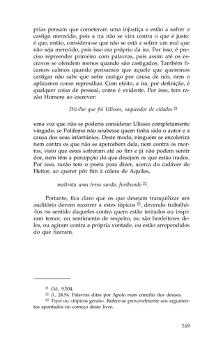 prias pensam que cometeram uma injustiça e estão a sofrer o
castigo merecido, pois a ira não se vira contra o que é justo:
é que, então, considera-se que não se está a sofrer um mal que
não seja merecido, pois isso era próprio da ira. Por isso, é pre-
ciso repreender primeiro com palavras, pois assim até os es-
cravos se ofendem menos quando são castigados. Também fi-
camos calmos quando pensamos que aquele que queremos
castigar não sabe que sofre castigo por causa de nós, nem o
aplicamos como represálias. Com efeito, a ira, por definição, é
qualquer coisa de pessoal, como é evidente. Por isso, tem ra-
zão Homero ao escrever:

                Diz-lhe que foi Ulisses, saqueador de cidades 21

uma vez que não se poderia considerar Ulisses completamente
vingado, se Polifemo não soubesse quem tinha sido o autor e a
causa dos seus infortúnios. Deste modo, ninguém se encoleriza
nem contra os que não se apercebem dela, nem contra os mor-
tos, visto que estes sofreram até ao fim e já não podem sentir
dor, nem têm a percepção do que desejam os que estão irados.
Por isso, razão tem o poeta para dizer, acerca do cadáver de
Heitor, ao querer pôr fim à cólera de Aquiles,

          maltrata uma terra surda, furibundo 22.

      Portanto, fica claro que os que desejam tranquilizar um
auditório devem recorrer a estes tópicos 23, devendo trabalhá-
-los no sentido daqueles contra quem estão irritados ou inspi-
ram temor, ou sentimento de respeito, ou são benfeitores de-
les, ou agiram contra a própria vontade, ou estão arrependidos
do que fizeram.




     21  Od., 9.504.
     22  Il., 24.54. Palavras ditas por Apolo num concílio dos deuses.
      23 Topoi ou «tópicos gerais». Refere-se provavelmente aos argumen-

tos apontados no começo deste livro.



                                                                    169
 
