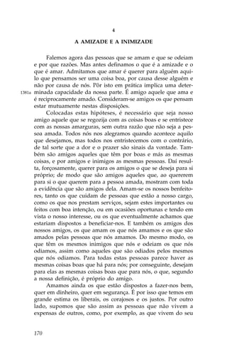 4

                        A AMIZADE E A INIMIZADE

              .alemos agora das pessoas que se amam e que se odeiam
        e por que razões. Mas antes definamos o que é a amizade e o
        que é amar. Admitamos que amar é querer para alguém aqui-
        lo que pensamos ser uma coisa boa, por causa desse alguém e
        não por causa de nós. Pôr isto em prática implica uma deter-
1381a   minada capacidade da nossa parte. É amigo aquele que ama e
        é reciprocamente amado. Consideram-se amigos os que pensam
        estar mutuamente nestas disposições.
              Colocadas estas hipóteses, é necessário que seja nosso
        amigo aquele que se regozija com as coisas boas e se entristece
        com as nossas amarguras, sem outra razão que não seja a pes-
        soa amada. Todos nós nos alegramos quando acontece aquilo
        que desejamos, mas todos nos entristecemos com o contrário,
        de tal sorte que a dor e o prazer são sinais da vontade. Tam-
        bém são amigos aqueles que têm por boas e más as mesmas
        coisas, e por amigos e inimigos as mesmas pessoas. Daí resul-
        ta, forçosamente, querer para os amigos o que se deseja para si
        próprio; de modo que são amigos aqueles que, ao quererem
        para si o que querem para a pessoa amada, mostram com toda
        a evidência que são amigos dela. Amam-se os nossos benfeito-
        res, tanto os que cuidam de pessoas que estão a nosso cargo,
        como os que nos prestam serviços, sejam estes importantes ou
        feitos com boa intenção, ou em ocasiões oportunas e tendo em
        vista o nosso interesse, ou os que eventualmente achamos que
        estariam dispostos a beneficiar-nos. E também os amigos dos
        nossos amigos, os que amam os que nós amamos e os que são
        amados pelas pessoas que nós amamos. Do mesmo modo, os
        que têm os mesmos inimigos que nós e odeiam os que nós
        odiamos, assim como aqueles que são odiados pelos mesmos
        que nós odiamos. Para todas estas pessoas parece haver as
        mesmas coisas boas que há para nós; por conseguinte, desejam
        para elas as mesmas coisas boas que para nós, o que, segundo
        a nossa definição, é próprio do amigo.
              Amamos ainda os que estão dispostos a fazer-nos bem,
        quer em dinheiro, quer em segurança. É por isso que temos em
        grande estima os liberais, os corajosos e os justos. Por outro
        lado, supomos que são assim as pessoas que não vivem a
        expensas de outros, como, por exemplo, as que vivem do seu


        170
 