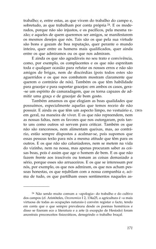trabalho; e, entre estas, as que vivem do trabalho do campo e,
sobretudo, as que trabalham por conta própria 24. E os mode-
rados, porque não são injustos, e os pacíficos, pela mesma ra-
zão; e aqueles de quem queremos ser amigos, se manifestarem
os mesmos desejos que nós. Tais são os que pela sua virtude
são bons e gozam de boa reputação, quer perante o mundo
inteiro, quer entre os homens mais qualificados, quer ainda
entre os que admiramos ou os que nos admiram.
     E ainda os que são agradáveis no seu trato e convivência,
como, por exemplo, os complacentes e os que não espreitam
toda e qualquer ocasião para refutar os nossos erros e não são
amigos de brigas, nem de discórdias (pois todos estes são
aguerridos e os que nos combatem mostram claramente que
querem o contrário de nós). Também os que têm habilidade
para gracejar e para suportar gracejos: em ambos os casos, gera-
-se um espírito de camaradagem, que os torna capazes de ad-
mitir uma graça e de gracejar de bom gosto.
     Também amamos os que elogiam as boas qualidades que
possuímos, especialmente aquelas que temos receio de não
possuir. E ainda os que têm um aspecto limpo, no vestuário e,                  1381b
em geral, na maneira de viver. E os que não repreendem, nem
as nossas faltas, nem os favores que nos outorgaram, pois tan-
to uns como outros só servem para criticar. Também os que
não são rancorosos, nem alimentam queixas, mas, ao contrá-
rio, estão sempre dispostos a acalmar-se, pois supomos que
essas pessoas terão para nós a mesma atitude que têm para os
outros. E os que não são caluniadores, nem se metem na vida
do vizinho, nem na nossa, mas apenas procuram saber as coi-
sas boas, pois é assim que age o homem de bem. E os que não
fazem frente aos irascíveis ou tomam as coisas demasiado a
sério, porque esses são arruaceiros. E os que se interessam por
nós, por exemplo, os que nos admiram, os que nos acham pes-
soas honestas, os que rejubilam com a nossa companhia e, aci-
ma de tudo, os que partilham esses sentimentos naqueles as-



      24 Não sendo muito comum a «apologia» do trabalho e do cultivo

dos campos (cf. Aristóteles, Oeconomica I 2, 134a25, a agricultura é «a mais
virtuosa de todas as ocupações naturais») convém registar o facto, tendo
em conta que o que sempre prevaleceu desde os poemas homéricos e
disso se fizeram eco a literatura e a arte (à excepção de Hesíodo) foram
ancestrais preconceitos fisiocráticos, denegrindo o trabalho braçal.



                                                                        171
 