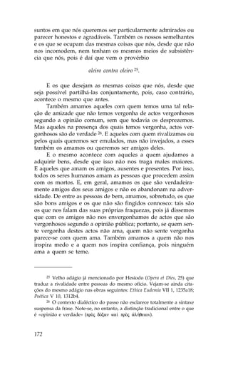 suntos em que nós queremos ser particularmente admirados ou
parecer honestos e agradáveis. Também os nossos semelhantes
e os que se ocupam das mesmas coisas que nós, desde que não
nos incomodem, nem tenham os mesmos meios de subsistên-
cia que nós, pois é daí que vem o provérbio

                         oleiro contra oleiro 25.

     E os que desejam as mesmas coisas que nós, desde que
seja possível partilhá-las conjuntamente, pois, caso contrário,
acontece o mesmo que antes.
     Também amamos aqueles com quem temos uma tal rela-
ção de amizade que não temos vergonha de actos vergonhosos
segundo a opinião comum, sem que todavia os desprezemos.
Mas aqueles na presença dos quais temos vergonha, actos ver-
gonhosos são de verdade 26. E aqueles com quem rivalizamos ou
pelos quais queremos ser emulados, mas não invejados, a esses
também os amamos ou queremos ser amigos deles.
     E o mesmo acontece com aqueles a quem ajudamos a
adquirir bens, desde que isso não nos traga males maiores.
E aqueles que amam os amigos, ausentes e presentes. Por isso,
todos os seres humanos amam as pessoas que procedem assim
com os mortos. E, em geral, amamos os que são verdadeira-
mente amigos dos seus amigos e não os abandonam na adver-
sidade. De entre as pessoas de bem, amamos, sobretudo, os que
são bons amigos e os que não são fingidos connosco: tais são
os que nos falam das suas próprias fraquezas, pois já dissemos
que com os amigos não nos envergonhamos de actos que são
vergonhosos segundo a opinião pública; portanto, se quem sen-
te vergonha destes actos não ama, quem não sente vergonha
parece-se com quem ama. Também amamos a quem não nos
inspira medo e a quem nos inspira confiança, pois ninguém
ama a quem se teme.



      25 Velho adágio já mencionado por Hesíodo (Opera et Dies, 25) que

traduz a rivalidade entre pessoas do mesmo ofício. Vejam-se ainda cita-
ções do mesmo adágio nas obras seguintes: Ethica Eudemia VII 1, 1235a18;
Poética V 10, 1312b4.
      26 O contexto dialéctico do passo não esclarece totalmente a sintaxe

suspensa da frase. Note-se, no entanto, a distinção tradicional entre o que
é «opinião e verdade» (prÕj dÒxan ka† prÕj ¢l»qeian).



172
 