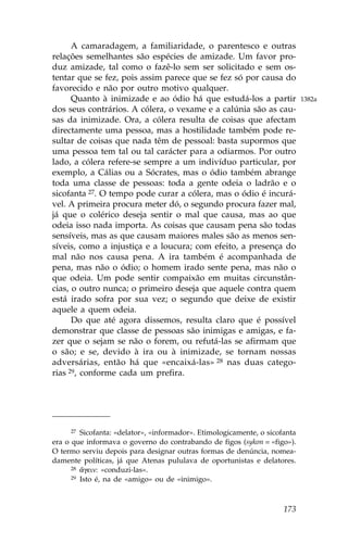 A camaradagem, a familiaridade, o parentesco e outras
relações semelhantes são espécies de amizade. Um favor pro-
duz amizade, tal como o fazê-lo sem ser solicitado e sem os-
tentar que se fez, pois assim parece que se fez só por causa do
favorecido e não por outro motivo qualquer.
      Quanto à inimizade e ao ódio há que estudá-los a partir                1382a
dos seus contrários. A cólera, o vexame e a calúnia são as cau-
sas da inimizade. Ora, a cólera resulta de coisas que afectam
directamente uma pessoa, mas a hostilidade também pode re-
sultar de coisas que nada têm de pessoal: basta supormos que
uma pessoa tem tal ou tal carácter para a odiarmos. Por outro
lado, a cólera refere-se sempre a um indivíduo particular, por
exemplo, a Cálias ou a Sócrates, mas o ódio também abrange
toda uma classe de pessoas: toda a gente odeia o ladrão e o
sicofanta 27. O tempo pode curar a cólera, mas o ódio é incurá-
vel. A primeira procura meter dó, o segundo procura fazer mal,
já que o colérico deseja sentir o mal que causa, mas ao que
odeia isso nada importa. As coisas que causam pena são todas
sensíveis, mas as que causam maiores males são as menos sen-
síveis, como a injustiça e a loucura; com efeito, a presença do
mal não nos causa pena. A ira também é acompanhada de
pena, mas não o ódio; o homem irado sente pena, mas não o
que odeia. Um pode sentir compaixão em muitas circunstân-
cias, o outro nunca; o primeiro deseja que aquele contra quem
está irado sofra por sua vez; o segundo que deixe de existir
aquele a quem odeia.
      Do que até agora dissemos, resulta claro que é possível
demonstrar que classe de pessoas são inimigas e amigas, e fa-
zer que o sejam se não o forem, ou refutá-las se afirmam que
o são; e se, devido à ira ou à inimizade, se tornam nossas
adversárias, então há que «encaixá-las» 28 nas duas catego-
rias 29, conforme cada um prefira.




      27 Sicofanta: «delator», «informador». Etimologicamente, o sicofanta

era o que informava o governo do contrabando de figos (sykon = «figo»).
O termo serviu depois para designar outras formas de denúncia, nomea-
damente políticas, já que Atenas pululava de oportunistas e delatores.
      28 ¥gein: «conduzi-las».
      29 Isto é, na de «amigo» ou de «inimigo».




                                                                      173
 