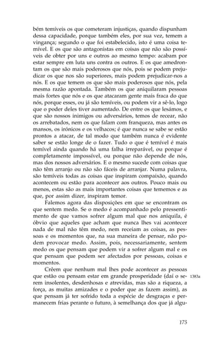 bém temíveis os que cometeram injustiças, quando dispunham
dessa capacidade, porque também eles, por sua vez, temem a
vingança; segundo o que foi estabelecido, isto é uma coisa te-
mível. E os que são antagonistas em coisas que não são possí-
veis de obter por uns e outros ao mesmo tempo: acabam por
estar sempre em luta uns contra os outros. E os que amedron-
tam os que são mais poderosos que nós, pois se podem preju-
dicar os que nos são superiores, mais podem prejudicar-nos a
nós. E os que temem os que são mais poderosos que nós, pela
mesma razão apontada. Também os que aniquilaram pessoas
mais fortes que nós e os que atacaram gente mais fraca do que
nós, porque esses, ou já são temíveis, ou podem vir a sê-lo, logo
que o poder deles tiver aumentado. De entre os que lesámos, e
que são nossos inimigos ou adversários, temos de recear, não
os arrebatados, nem os que falam com franqueza, mas antes os
mansos, os irónicos e os velhacos; é que nunca se sabe se estão
prontos a atacar, de tal modo que também nunca é evidente
saber se estão longe de o fazer. Tudo o que é temível é mais
temível ainda quando há uma falha irreparável, ou porque é
completamente impossível, ou porque não depende de nós,
mas dos nossos adversários. E o mesmo sucede com coisas que
não têm arranjo ou não são fáceis de arranjar. Numa palavra,
são temíveis todas as coisas que inspiram compaixão, quando
acontecem ou estão para acontecer aos outros. Pouco mais ou
menos, estas são as mais importantes coisas que tememos e as
que, por assim dizer, inspiram temor.
     .alemos agora das disposições em que se encontram os
que sentem medo. Se o medo é acompanhado pelo pressenti-
mento de que vamos sofrer algum mal que nos aniquila, é
óbvio que aqueles que acham que nunca lhes vai acontecer
nada de mal não têm medo, nem receiam as coisas, as pes-
soas e os momentos que, na sua maneira de pensar, não po-
dem provocar medo. Assim, pois, necessariamente, sentem
medo os que pensam que podem vir a sofrer algum mal e os
que pensam que podem ser afectados por pessoas, coisas e
momentos.
     Crêem que nenhum mal lhes pode acontecer as pessoas
que estão ou pensam estar em grande prosperidade (daí o se-         1383a
rem insolentes, desdenhosas e atrevidas, mas são a riqueza, a
força, as muitas amizades e o poder que as fazem assim), as
que pensam já ter sofrido toda a espécie de desgraças e per-
manecem frias perante o futuro, à semelhança dos que já algu-


                                                             175
 
