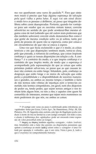 ma vez apanharam uma surra de paulada 30. Para que sinta-
mos receio é preciso que haja alguma esperança de salvação
pela qual valha a pena lutar. E aqui vai um sinal disso:
o medo leva as pessoas a deliberar, ao passo que ninguém de-
libera sobre casos desesperados. Portanto, quando for vantajo-
so para um orador que os ouvintes sintam temor, convém
adverti-los no sentido de que pode acontecer-lhes mesmo al-
guma coisa de mal (sabendo que até outros mais poderosos que
eles também sofreram); convém ainda demonstrar-lhes como é
que gente da mesma condição sofre ou já sofreu, tanto por
parte de pessoas de quem não se esperaria, como por coisas e
em circunstâncias de que não se estava à espera.
     Uma vez que ficou esclarecido o que é o medo, as coisas
temíveis e em que disposições sentimos medo, torna-se clara,
pelo que precede, a natureza da confiança, que coisas inspiram
confiança e quais as nossas disposições em relação a ela. A con-
fiança 31 é o contrário do medo, e o que inspira confiança é o
contrário do que inspira medo, de modo que a esperança é
acompanhada pela representação de que as coisas que estão
próximas podem salvar-nos, ao passo que as que causam te-
mor não existem ou estão longe. Infundem, pois, confiança as
desgraças que estão longe e os meios de salvação que estão
perto; a possibilidade e a disponibilidade de socorros numero-
sos e grandes, ou ambos ao mesmo tempo; e também o facto
de não termos sido vítimas de injustiças nem o termo-las co-
metido; não termos competidores, em geral, nem eles disporem
de poder ou, tendo poder, que sejam nossos amigos e nos te-
nham feito algum bem, ou nós a eles; e aqueles com quem há
comunhão de interesses, mesmo que sejam mais numerosos ou
mais poderosos do que nós, ou ambas as coisas.


      30 O castigo com varas ou paus é confirmado pelas referências aos

«apaleados» feitas por Lísias, Contra Agor., 56; Demóstenes, Philip., III, 126;
Plutarco, Dio, 28. Segundo estes autores, este tipo de flagelação podia con-
duzir à morte do réu ou limitar-se a um castigo exemplar. Em todo o caso,
a alusão à indiferença dos «apaleados» pode ser encarada como expres-
são de valor proverbial entre os Gregos.
      31 Q£rroj ou Q£rsoj também significa «coragem», «valor» (andreia),

mas Aristóteles está a falar das paixões ou disposições passionais que
opõem a confiança ao medo (fÒboj) assim como a «coragem» é uma vir-
tude por oposição à «cobardia», que é um vício. Vício é para A. tudo o
que é excessivo no comportamento humano.



176
 