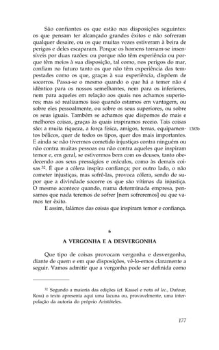 São confiantes os que estão nas disposições seguintes:
os que pensam ter alcançado grandes êxitos e não sofreram
qualquer desaire, ou os que muitas vezes estiveram à beira de
perigos e deles escaparam. Porque os homens tornam-se insen-
síveis por duas razões: ou porque não têm experiência ou por-
que têm meios à sua disposição, tal como, nos perigos do mar,
confiam no futuro tanto os que não têm experiência das tem-
pestades como os que, graças à sua experiência, dispõem de
socorros. Passa-se o mesmo quando o que há a temer não é
idêntico para os nossos semelhantes, nem para os inferiores,
nem para aqueles em relação aos quais nos achamos superio-
res; mas só realizamos isso quando estamos em vantagem, ou
sobre eles pessoalmente, ou sobre os seus superiores, ou sobre
os seus iguais. Também se achamos que dispomos de mais e
melhores coisas, graças às quais inspiramos receio. Tais coisas
são: a muita riqueza, a força física, amigos, terras, equipamen-            1383b
tos bélicos, quer de todos os tipos, quer dos mais importantes.
E ainda se não tivermos cometido injustiças contra ninguém ou
não contra muitas pessoas ou não contra aqueles que inspiram
temor e, em geral, se estivermos bem com os deuses, tanto obe-
decendo aos seus presságios e oráculos, como às demais coi-
sas 32. É que a cólera inspira confiança; por outro lado, o não
cometer injustiças, mas sofrê-las, provoca cólera, sendo de su-
por que a divindade socorre os que são vítimas da injustiça.
O mesmo acontece quando, numa determinada empresa, pen-
samos que nada teremos de sofrer [nem sofreremos] ou que va-
mos ter êxito.
      E assim, falámos das coisas que inspiram temor e confiança.



                                   6

              A VERGONHA E A DESVERGONHA

     Que tipo de coisas provocam vergonha e desvergonha,
diante de quem e em que disposições, vê-lo-emos claramente a
seguir. Vamos admitir que a vergonha pode ser definida como


     32 Segundo a maioria das edições (cf. Kassel e nota ad loc., Dufour,
Ross) o texto apresenta aqui uma lacuna ou, provavelmente, uma inter-
polação da autoria do próprio Aristóteles.



                                                                     177
 
