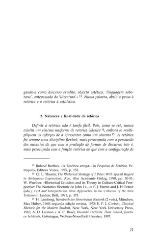 gando-a como discurso erudito, objecto estético, ‘linguagem sobe-
rana’, antepassado da ‘literatura’» 13. Numa palavra, abriu a prosa à
retórica e a retórica à estilística.


            2. Natureza e finalidade da retórica

      Definir a retórica não é tarefa fácil. Pois, como se crê, nunca
existiu um sistema uniforme de retórica clássica 14, embora se multi-
pliquem os esforços de a apresentar como um sistema 15. A retórica
foi sempre uma disciplina flexível, mais preocupada com a persuasão
dos ouvintes do que com a produção de formas de discurso; isto é,
mais preocupada com a função retórica do que com a configuração do



      13 Roland Barthes, «A Retórica antiga», in Pesquisas de Retórica, Pe-

trópolis, Editora Vozes, 1975, p. 152.
      14 Cf. L. Thurén, The Rhetorical Strategy of 1 Peter: With Special Regard

to Ambiguous Expressions, Abo, Abo Academis .örlag, 1990, pp. 50-51;
W. Wuelner, «Rhetorical Criticism and its Theory in Culture-Critical Pers-
pective: The Narrative Rhetoric on John 11», in P. J. Hartin and J. H. Petzer
(eds.), Text and Interpretation. New Approaches in the Criticism of the New
Testament, Leiden, Brill, 1991, p. 171.
      15 H. Lausberg, Handbuch der literarischen Rhetorik (2 vols.), München,

Max Hüber, 1960; segunda edição revista, 1973; E. P. J. Corbett, Classical
Rhetoric for the Modern Student, New York, New York University Press,
1965; A. D. Leeman e A. C. Braet, Klassieke rhetorika. Haar inhoud, functie
en betekenis, Gröningen, Wolters-Noordhoff/.orsten, 1987.



                                                                            21
 