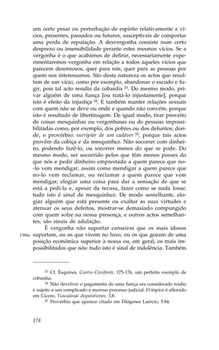 um certo pesar ou perturbação de espírito relativamente a ví-
        cios, presentes, passados ou futuros, susceptíveis de comportar
        uma perda de reputação. A desvergonha consiste num certo
        desprezo ou insensibilidade perante estes mesmos vícios. Se a
        vergonha é o que acabámos de definir, necessariamente expe-
        rimentaremos vergonha em relação a todos aqueles vícios que
        parecem desonrosos, quer para nós, quer para as pessoas por
        quem nos interessamos. São desta natureza os actos que resul-
        tam de um vício, como por exemplo, abandonar o escudo e fu-
        gir, pois tal acto resulta da cobardia 33. Do mesmo modo, pri-
        var alguém de uma fiança [ou tratá-lo injustamente], porque
        isto é efeito da injustiça 34. E também manter relações sexuais
        com quem não se deve ou onde e quando não convém, porque
        isto é resultado de libertinagem. De igual modo, tirar proveito
        de coisas mesquinhas ou vergonhosas ou de pessoas impossi-
        bilitadas como, por exemplo, dos pobres ou dos defuntos; don-
        de, o provérbio: surripiar de um cadáver 35, porque tais actos
        provêm da cobiça e da mesquinhez. Não socorrer com dinhei-
        ro, podendo fazê-lo, ou socorrer menos do que se pode. Do
        mesmo modo, ser socorrido pelos que têm menos posses do
        que nós e pedir dinheiro emprestado a quem parece que no-
        -lo vem mendigar, assim como mendigar a quem parece que
        no-lo vem reclamar, ou reclamar a quem parece que vem
        mendigar; elogiar uma coisa para dar a sensação de que se
        está a pedi-la e, apesar da recusa, fazer como se nada fosse;
        tudo isto é sinal de mesquinhez. De modo semelhante, elo-
        giar alguém que está presente ou exaltar as suas virtudes e
        atenuar os seus defeitos, mostrar-se demasiado compungido
        com quem sofre na nossa presença, e outros actos semelhan-
        tes, são sinais de adulação.
              É vergonha não suportar canseiras que os mais idosos
1384a   suportam, ou os que vivem no luxo, ou os que gozam de uma
        posição económica superior à nossa ou, em geral, os mais im-
        possibilitados que nós: tudo isto é sinal de indolência. Também



              33 Cf. Ésquines, Contra Ctesifonte, 175-176, um perfeito exemplo de

        cobardia.
              34 Não devolver o pagamento de uma fiança era considerado roubo

        e sujeito a um complicado e moroso processo judicial. O tópico é aflorado
        em Cícero, Tusculanae disputationes, 3.8.
              35 Provérbio que aparece citado em Diógenes Laércio, 5.84.




        178
 