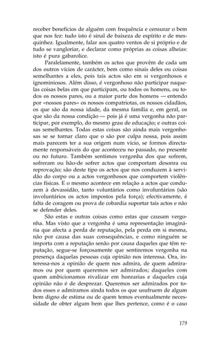 receber benefícios de alguém com frequência e censurar o bem
que nos fez: tudo isto é sinal de baixeza de espírito e de mes-
quinhez. Igualmente, falar aos quatro ventos de si próprio e de
tudo se vangloriar, e declarar como próprias as coisas alheias:
isto é pura gabarolice.
      Paralelamente, também os actos que provêm de cada um
dos outros vícios de carácter, bem como sinais deles ou coisas
semelhantes a eles, pois tais actos são em si vergonhosos e
ignominiosos. Além disso, é vergonhoso não participar naque-
las coisas belas em que participam, ou todos os homens, ou to-
dos os nossos pares, ou a maior parte dos homens — entendo
por «nossos pares» os nossos compatriotas, os nossos cidadãos,
os que são da nossa idade, da mesma família e, em geral, os
que são da nossa condição — pois já é uma vergonha não par-
ticipar, por exemplo, do mesmo grau de educação; e outras coi-
sas semelhantes. Todas estas coisas são ainda mais vergonho-
sas se se tornar claro que o são por culpa nossa, pois assim
mais parecem ter a sua origem num vício, se formos directa-
mente responsáveis do que aconteceu no passado, no presente
ou no futuro. Também sentimos vergonha dos que sofrem,
sofreram ou hão-de sofrer actos que comportam desonra ou
reprovação; são deste tipo os actos que nos conduzem à servi-
dão do corpo ou a actos vergonhosos que comportem violên-
cias físicas. E o mesmo acontece em relação a actos que condu-
zem à devassidão, tanto voluntários como involuntários (são
involuntários os actos impostos pela força); efectivamente, é
falta de coragem ou prova de cobardia suportar tais actos e não
se defender deles.
      São estas e outras coisas como estas que causam vergo-
nha. Mas visto que a vergonha é uma representação imaginá-
ria que afecta a perda de reputação, pela perda em si mesma,
não por causa das suas consequências, e como ninguém se
importa com a reputação senão por causa daqueles que têm re-
putação, segue-se forçosamente que sentiremos vergonha na
presença daquelas pessoas cuja opinião nos interessa. Ora, in-
teressa-nos a opinião de quem nos admira, de quem admira-
mos ou por quem queremos ser admirados; daqueles com
quem ambicionamos rivalizar em honrarias e daqueles cuja
opinião não é de desprezar. Queremos ser admirados por to-
dos esses e admiramos ainda todos os que usufruem de algum
bem digno de estima ou de quem temos eventualmente neces-
sidade de obter algum bem que lhes pertence, como é o caso


                                                           179
 