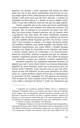 primeira vez, porque a nossa reputação está intacta aos olhos
deles; tais são os que ainda recentemente procuravam ser nos-
sos amigos (pois só têm conhecimento das nossas melhores qua-
lidades, razão pela qual está tão bem aplicada a resposta de
Eurípides aos Siracusanos) 37 e, dentre os nossos antigos conhe-
cidos, os que não conhecem nada de mal que nos diga respeito.
     Temos vergonha não só dos actos que foram qualificados
como vergonhosos, mas também dos sinais dos mesmos; por
exemplo, não só entregar-se aos prazeres do amor, mas tam-
bém aos sinais desses mesmos prazeres; não só cometer actos
vergonhosos, mas falar deles. De modo semelhante, sentimos
vergonha, não só diante das pessoas que acabámos de mencio-
nar, mas também diante daquelas que lhes vão revelar a nossa
vida 38, por exemplo, os criados e os amigos. Em geral, porém,
não sentimos vergonha, nem diante daqueles cuja opinião sobe-
ranamente desprezamos, por serem infiéis à verdade (porque
ninguém cora diante de criancinhas ou de animais), nem temos
a mesma atitude diante de conhecidos e de desconhecidos:
diante de conhecidos, sentimos vergonha pelo que de verdadei-
ramente vergonhoso possam pensar de nós; diante de pessoas
mais distantes, coramos por respeito a normas estabelecidas.
     Sentimos vergonha nas disposições seguintes: primeiro, se
alguém que está à nossa frente estiver nas mesmas disposições
daqueles de quem dizíamos acima que eram pessoas que nos
faziam sentir vergonha. Essas pessoas eram as que nós admi-
ramos ou que nos admiram ou por quem queremos ser admi-
rados ou a quem pedimos algum serviço que só alcançaremos
se gozarmos de boa reputação. Ou tais pessoas são testemu-
nhas oculares da nossa conduta (como Cídias que, no seu dis-
curso sobre a clerúquia de Samos 39, pediu aos Atenienses que


      37 Segundo um escoliasta medieval (Rabe, 106 s.), a historieta é

atribuída a Eurípides. Crê-se, no entanto, que não se trata de Eurípides,
poeta trágico, mas de Heurípides, general ateniense enviado como em-
baixador a Siracusa na Sicília, que deu a resposta seguinte: «Homens de
Siracusa, se não fosse por outra razão que a de virmos aqui pedir-vos aju-
da, devíeis ter vergonha, porque estamos aqui como admiradores vossos.»
      38 Alusão ao tópico do público e do privado.
      39 Klhrouc…a designava um tipo de colonização que pressupunha a

repartição das terras entre colonos atenieneses e povos colonizados. Como
este sistema beneficiava os Atenienses, acabou por ser motivo de abusos
e de numerosas revoltas dos naturais. Uma das mais célebres foi a de



                                                                      181
 