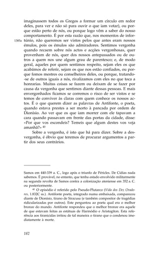 imaginassem todos os Gregos a formar um círculo em redor
        deles, para ver e não só para ouvir o que iam votar), ou por-
        que estão perto de nós, ou porque logo vêm a saber do nosso
        comportamento. É por esta razão que, nos momentos de infor-
1385a   túnio, não queremos ser vistos pelos que antes eram nossos
        émulos, pois os émulos são admiradores. Sentimos vergonha
        quando recaem sobre nós actos e acções vergonhosas, quer
        provenham de nós, quer dos nossos antepassados ou de ou-
        tros a quem nos une algum grau de parentesco; e, de modo
        geral, aqueles por quem sentimos respeito, sejam eles os que
        acabámos de referir, sejam os que nos estão confiados, ou por-
        que fomos mestres ou conselheiros deles, ou porque, tratando-
        -se de outros iguais a nós, rivalizamos com eles no que toca a
        honrarias. Muitas coisas se fazem ou deixam de se fazer por
        causa da vergonha que sentimos diante dessas pessoas. E mais
        envergonhados ficamos se corremos o risco de ser vistos e se
        temos de conviver às claras com quem conhece os nossos ac-
        tos. É o que querem dizer as palavras de Antifonte, o poeta,
        quando estava prestes a ser morto à pancada por ordem de
        Dionísio. Ao ver que os que iam morrer com ele tapavam a
        cara quando passavam em frente das portas da cidade, disse:
        «Por que vos escondeis? Temeis que algum destes vos veja
        amanhã?» 40
             Sobre a vergonha, é isto que há para dizer. Sobre a des-
        vergonha, é óbvio que teremos de procurar argumentos a par-
        tir dos seus contrários.




        Samos em 440-339 a. C., logo após o triunfo de Péricles. De Cídias nada
        sabemos. É provável, no entanto, que tenha estado envolvido militarmente
        na segunda revolta de Samos contra a colonização ateniense em 352 a. C.
        ou posteriormente.
               40 O episódio é referido pelo Pseudo-Plutarco (Vida dos Dez Orado-

        res, 1.832C ss.). Antifonte poeta, integrado numa embaixada, compareceu
        diante de Dionísio, tirano de Siracusa (e também compositor de tragédias
        ridicularizadas por outros). Este perguntou ao poeta qual era o melhor
        bronze do mundo. Antifonte respondeu que o melhor bronze era aquele
        de que estavam feitas as estátuas de Harmódio e Aristogíton. Esta refe-
        rência aos tiranicidas irritou de tal maneira o tirano que o condenou ime-
        diatamente à morte.



        182
 
