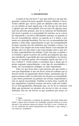 7

                        A AMABILIDADE

     A quem se faz um favor 41, por que motivos e em que dis-
posições, esclarecê-lo-emos quando tivermos definido o favor.
Vamos admitir que «favor» pode ser definido como um servi-
ço, em relação ao qual aquele que o faz diz que faz um favor
a alguém que tem necessidade, não em troca de alguma coisa,
nem em proveito pessoal, mas só no interesse do beneficiado.
Um favor é grande, se a necessidade for extrema, ou se o favor
for importante e envolver dificuldades maiores, ou quando se
faz em circunstâncias críticas, ou quando se é o único, o pri-
meiro ou o principal benfeitor. Por sua vez, as necessidades são
desejos e, entre estes, especialmente os que vão acompanhados
de pena, quando não são satisfeitos: por exemplo, o amor, e os
que têm a sua origem em maus tratos físicos e em situações de
perigo, uma vez que tanto o que corre perigo como o que sen-
te pena experimentam tais desejos. É por isso que os pobres e
os exilados a quem se presta um auxílio, por pequeno que seja,
mas atendendo à gravidade das suas necessidades e às circuns-
tâncias, se mostram gratos. Por exemplo, aquele que deu a Li-
ceu a esteira 42. Assim sendo, é necessário que a ajuda que se
presta responda essencialmente a este tipo de necessidades, e
senão, em circunstâncias análogas ou mais importantes.
     Uma vez que ficou claro a que pessoas, por que razões, e
com que disposições se faz um favor, torna-se evidente que se
devem extrair os argumentos destas fontes, mostrando que al-
gumas pessoas estão ou estiveram em tal pena ou necessidade,
e que outras prestaram ou prestam um serviço, respondendo a
esta ou àquela necessidade. Também se torna claro a partir de
que argumentos é possível recusar um favor e pôr em evidên-
cia os mal-agradecidos afirmando que, ou foi só no interesse              1385b
deles que prestaram ou prestam um serviço (e isto, na nossa
definição, não era um favor), ou que aconteceu por acaso, ou


     41 C£rij.
     42 Não é conhecido o conteúdo do episódio, mas pode muito bem
aludir a algum facto ocorrido com Aristóteles quando ensinava no Liceu
durante a sua primeira estada em Atenas. Em todo o caso, a história de-
via ser conhecida em meios frequentados por filósofos, o que reforça a
sua natureza «académica».



                                                                   183
 