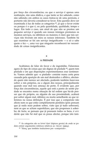 por força das circunstâncias; ou que o serviço é apenas uma
restituição, não uma dádiva, e que tanto se fez sabendo, como
não sabendo; em ambos os casos tratou-se de uma permuta, e
portanto não deveria considerar-se favor. Esta questão deve ser
examinada à luz de todas as categorias 43, já que o favor existe
ou porque é o que é, ou pela quantidade, qualidade, tempo e
lugar. Em todo o caso, um sinal de que não se prestou um
pequeno serviço é quando aos nossos inimigos prestamos os
mesmos serviços, ou idênticos ou maiores; é claro que tais ser-
viços não tiveram em mira os nossos interesses. Também há
que examinar se foi um serviço insignificante — e só o sabe
quem o fez —, uma vez que ninguém reconhecerá ter necessi-
dade de coisas insignificantes.



                                   8

                            A PIEDADE

     Acabámos de falar do favor e da ingratidão. .alaremos
agora do tipo de coisas que são dignas de piedade 44, quem tem
piedade e em que disposições experimentamos esse sentimen-
to. Vamos admitir que «a piedade» consiste numa certa pena
causada pela aparição de um mal destruidor e aflitivo, afectan-
do quem não merece ser afectado, podendo também fazer-nos
sofrer a nós próprios, ou a algum dos nossos, principalmente
quando esse mal nos ameaça de perto. É evidente que, por
força das circunstâncias, aquele que está a ponto de sentir pie-
dade se encontra numa situação de tal ordem que há-de pen-
sar que ele próprio, ou alguém da sua proximidade, acabará
por sofrer algum mal, idêntico ou muito semelhante ao que re-
ferimos na nossa definição. É por isso que a compaixão não
afecta nem os que estão completamente perdidos (pois pensam
que já nada mais podem sofrer, visto que já tudo sofreram),
nem os que se acham superfelizes, que são propensos à sober-
ba; de facto, se pensam que já possuem todos os bens, é evi-
dente que não há mal que os possa afectar, porque isto tam-



       As categorias são os koinoí tópoi (tópicos gerais) de onde se po-
      43

dem extrair argumentos retóricos relativos ao «favor» (c£rij).
    44 ”Eleoj, que também traduzimos por «compaixão».




184
 