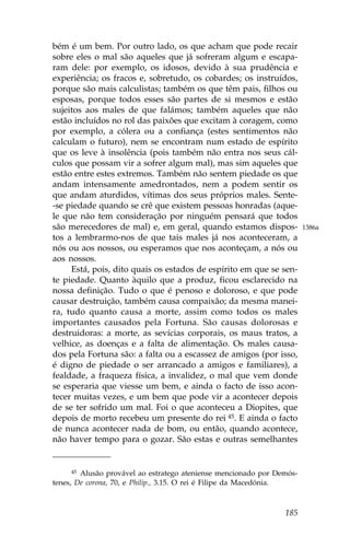 bém é um bem. Por outro lado, os que acham que pode recair
sobre eles o mal são aqueles que já sofreram algum e escapa-
ram dele: por exemplo, os idosos, devido à sua prudência e
experiência; os fracos e, sobretudo, os cobardes; os instruídos,
porque são mais calculistas; também os que têm pais, filhos ou
esposas, porque todos esses são partes de si mesmos e estão
sujeitos aos males de que falámos; também aqueles que não
estão incluídos no rol das paixões que excitam à coragem, como
por exemplo, a cólera ou a confiança (estes sentimentos não
calculam o futuro), nem se encontram num estado de espírito
que os leve à insolência (pois também não entra nos seus cál-
culos que possam vir a sofrer algum mal), mas sim aqueles que
estão entre estes extremos. Também não sentem piedade os que
andam intensamente amedrontados, nem a podem sentir os
que andam aturdidos, vítimas dos seus próprios males. Sente-
-se piedade quando se crê que existem pessoas honradas (aque-
le que não tem consideração por ninguém pensará que todos
são merecedores de mal) e, em geral, quando estamos dispos-            1386a
tos a lembrarmo-nos de que tais males já nos aconteceram, a
nós ou aos nossos, ou esperamos que nos aconteçam, a nós ou
aos nossos.
     Está, pois, dito quais os estados de espírito em que se sen-
te piedade. Quanto àquilo que a produz, ficou esclarecido na
nossa definição. Tudo o que é penoso e doloroso, e que pode
causar destruição, também causa compaixão; da mesma manei-
ra, tudo quanto causa a morte, assim como todos os males
importantes causados pela .ortuna. São causas dolorosas e
destruidoras: a morte, as sevícias corporais, os maus tratos, a
velhice, as doenças e a falta de alimentação. Os males causa-
dos pela .ortuna são: a falta ou a escassez de amigos (por isso,
é digno de piedade o ser arrancado a amigos e familiares), a
fealdade, a fraqueza física, a invalidez, o mal que vem donde
se esperaria que viesse um bem, e ainda o facto de isso acon-
tecer muitas vezes, e um bem que pode vir a acontecer depois
de se ter sofrido um mal. .oi o que aconteceu a Diopites, que
depois de morto recebeu um presente do rei 45. E ainda o facto
de nunca acontecer nada de bom, ou então, quando acontece,
não haver tempo para o gozar. São estas e outras semelhantes


     45 Alusão provável ao estratego ateniense mencionado por Demós-
tenes, De corona, 70, e Philip., 3.15. O rei é .ilipe da Macedónia.



                                                                185
 