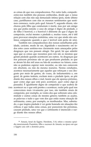 as coisas de que nos compadecemos. Por outro lado, compade-
        cemo-nos também das pessoas conhecidas, desde que a nossa
        relação com elas não seja demasiado íntima (pois, neste último
        caso, partilhamos com elas os mesmos sentimentos que senti-
        mos connosco, razão pela qual Amasis 46, segundo dizem, não
        chorou pelo filho que conduziam à morte, mas por um amigo
        seu que pedia esmola: o caso do amigo é digno de piedade, o
        do filho é horrível, e o horrível é diferente do que é digno de
        compaixão, exclui mesmo a piedade e, muitas vezes, até é útil
        para provocar emoções contrárias, uma vez que ainda não sen-
        timos compaixão quando o que é terrível está perto de nós).
              Também nos compadecemos dos nossos semelhantes pela
        idade, carácter, modo de ser, dignidade e nascimento: em to-
        dos estes casos sentimo-nos claramente mais ameaçados pelas
        desgraças que nos possam atingir. Em geral, há que admitir
        aqui que as coisas que receamos para nós são as mesmas que
        geram piedade quando acontecem aos outros. As desgraças que
        nos parecem próximas são as que produzem piedade; as que
        se deram há dez mil anos ou hão-de acontecer no futuro, como
        não as podemos esperar nem recordar, ou não nos comovem
        em absoluto, ou não da mesma maneira. Nestas condições,
        acontece necessariamente que aqueles que reforçam o seu des-
        gosto por meio de gestos, de vozes, de indumentária e, em
        geral, de gestos teatrais, excitam mais a piedade (pois, ao pôr
        diante dos nossos olhos o mal, fazem que ele apareça próximo,
        quer como algo que está para acontecer, quer como algo já
        passado). É igualmente digno de compaixão o que acabou de
1386b   acontecer ou o que está prestes a acontecer, razão pela qual nos
        comovemos mais vivamente; por isso, são também sinais de
        compaixão, por exemplo, as vestes dos que sofreram uma cala-
        midade e outras coisas do mesmo género; também as acções,
        as palavras e tudo o que vem dos que estão numa situação de
        sofrimento, como, por exemplo, os moribundos. Mas, sobretu-
        do, o que inspira piedade é ver gente honrada em situações tão
        críticas; é que todas estas coisas, por parecerem tão próximas,
        causam piedade, uma vez que o sofrimento é imerecido e sur-
        ge diante dos nossos olhos.


              46Amasis, faraó do Egipto. Heródoto, 3.14, refere o mesmo episó-
        dio mencionando Psaménio, filho e sucessor de Amasis, na época em que
        o Egipto caiu sob o domínio persa.



        186
 