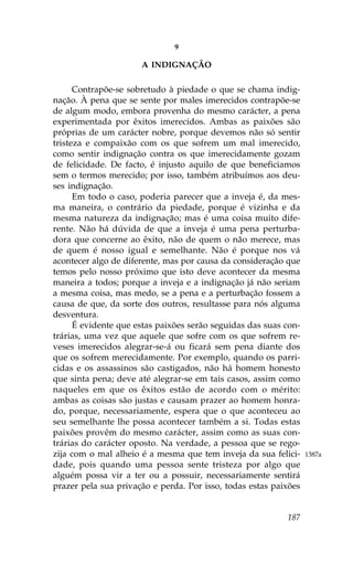 9

                      A INDIGNAÇÃO

      Contrapõe-se sobretudo à piedade o que se chama indig-
nação. À pena que se sente por males imerecidos contrapõe-se
de algum modo, embora provenha do mesmo carácter, a pena
experimentada por êxitos imerecidos. Ambas as paixões são
próprias de um carácter nobre, porque devemos não só sentir
tristeza e compaixão com os que sofrem um mal imerecido,
como sentir indignação contra os que imerecidamente gozam
de felicidade. De facto, é injusto aquilo de que beneficiamos
sem o termos merecido; por isso, também atribuímos aos deu-
ses indignação.
      Em todo o caso, poderia parecer que a inveja é, da mes-
ma maneira, o contrário da piedade, porque é vizinha e da
mesma natureza da indignação; mas é uma coisa muito dife-
rente. Não há dúvida de que a inveja é uma pena perturba-
dora que concerne ao êxito, não de quem o não merece, mas
de quem é nosso igual e semelhante. Não é porque nos vá
acontecer algo de diferente, mas por causa da consideração que
temos pelo nosso próximo que isto deve acontecer da mesma
maneira a todos; porque a inveja e a indignação já não seriam
a mesma coisa, mas medo, se a pena e a perturbação fossem a
causa de que, da sorte dos outros, resultasse para nós alguma
desventura.
      É evidente que estas paixões serão seguidas das suas con-
trárias, uma vez que aquele que sofre com os que sofrem re-
veses imerecidos alegrar-se-á ou ficará sem pena diante dos
que os sofrem merecidamente. Por exemplo, quando os parri-
cidas e os assassinos são castigados, não há homem honesto
que sinta pena; deve até alegrar-se em tais casos, assim como
naqueles em que os êxitos estão de acordo com o mérito:
ambas as coisas são justas e causam prazer ao homem honra-
do, porque, necessariamente, espera que o que aconteceu ao
seu semelhante lhe possa acontecer também a si. Todas estas
paixões provêm do mesmo carácter, assim como as suas con-
trárias do carácter oposto. Na verdade, a pessoa que se rego-
zija com o mal alheio é a mesma que tem inveja da sua felici-     1387a
dade, pois quando uma pessoa sente tristeza por algo que
alguém possa vir a ter ou a possuir, necessariamente sentirá
prazer pela sua privação e perda. Por isso, todas estas paixões


                                                           187
 