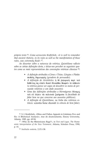próprio texto 16. Como acrescenta Kraftchick, «it is well to remember
that ancient rhetoric, in its rules as well as the manifestation of those
rules, was extremely fluid» 17.
      Ao dissertar sobre a natureza da retórica, Quintiliano reflecte
sobre as várias definições desta, e deixa-nos perceber as seguintes qua-
tro como as mais representativas das convenções retóricas clássicas 18:

           • A definição atribuída a Córax e Tísias, Górgias e Platão:
             peiqoàj dhmiourgÒj (geradora de persuasão);
           • A definição de Aristóteles: ¹ d‹ rhtorik¾ per† toà
                                                  `
             doqŠntoj æj e pe™n doke™ dÚnasqai qewre™n tÕ piqanÒn
             (a retórica parece ser capaz de descobrir os meios de per-
             suasão relativos a um dado assunto);
           • Uma das definições atribuídas a Hermágoras: dÚnamij
             toà eâ lŠgein t¦ politik¦ zht»mata (a faculdade de
             falar bem no que concerne aos assuntos públicos);
           • A definição de Quintiliano, na linha dos retóricos es-
             tóicos: scientia bene dicendi (a ciência de bem falar).



       16 S. J. Kraftchick, «Ethos and Pathos Appeals in Galatians .ive and

Six: A Rhetorical Analysis», tese de doutoramento, Emory University,
Atlanta, 1985, pp. 69-94.
       17 «Why do the Rhetoricians Rage?», in Text and Logos. The Huma-

nistic Interpretation of the New Testament, Atlanta, Scholars Press, 1990,
p. 61.
       18 Institutio oratoria, 2.15.1-38.




22
 
