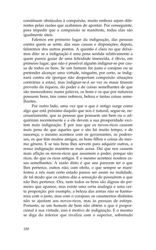 constituem obstáculos à compaixão, muito embora sejam dife-
rentes pelas razões que acabámos de apontar. Por conseguinte,
para impedir que a compaixão se manifeste, todas elas são
igualmente úteis.
     .alemos em primeiro lugar da indignação, das pessoas
contra quem se sente, das suas causas e disposições; depois,
falaremos dos outros pontos. A questão é clara no que deixá-
mos dito: se a indignação é uma pena sentida relativamente a
quem parece gozar de uma felicidade imerecida, é óbvio, em
primeiro lugar, que não é possível alguém indignar-se por cau-
sa de todos os bens. Se um homem for justo e corajoso ou se
pretender alcançar uma virtude, ninguém, por certo, se indig-
nará contra ele (porque não despertam compaixão situações
contrárias a estas), mas indignar-se-á ao ver os maus tirarem
proveito da riqueza, do poder e de coisas semelhantes de que
são merecedores: numa palavra, os bons e os que por natureza
possuem bens, tais como nobreza, beleza e tantas coisas seme-
lhantes.
     Por outro lado, uma vez que o que é antigo surge como
algo que está próximo daquilo que nos é natural, segue-se, ne-
cessariamente, que as pessoas que possuem um bem ou o ad-
quiriram recentemente e a ele devem a sua prosperidade exci-
tem mais indignação. É por isso que os novos-ricos causam
mais pena do que aqueles que o são há muito tempo, e de
nascença; o mesmo acontece com os governantes, os podero-
sos, os que têm muitos amigos, os bons filhos e coisas do mes-
mo género. E se tais bens lhes servem para adquirir outros, a
nossa indignação mantém-se mais acesa. Daí que nos causem
mais aflição os novos-ricos que assumem o poder, porque são
ricos, do que os ricos antigos. E o mesmo acontece noutros ca-
sos semelhantes. A razão disto é que uns parecem ter o que
lhes pertence, outros não; com efeito, o que sempre se mani-
festou a nós num certo estado parece ser assim na realidade,
de tal modo que os outros dão a sensação de possuírem o que
não lhes pertence. Ora, nem todos os bens são dignos do pri-
meiro que aparece, mas existe uma certa analogia e uma cer-
ta proporção: por exemplo, a beleza das armas não se harmo-
niza com o justo, mas com o corajoso; os casamentos distintos
não se ajustam aos novos-ricos, mas às pessoas de estirpe.
Portanto, se um homem de bem não obtém o que é propor-
cional à sua virtude, isso é motivo de indignação. E o mesmo
se diga do inferior que rivaliza com o superior, sobretudo


188
 