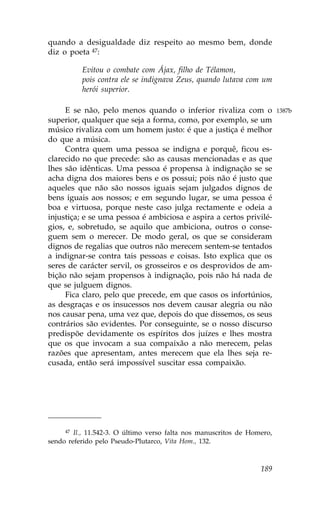 quando a desigualdade diz respeito ao mesmo bem, donde
diz o poeta 47:

          Evitou o combate com Ájax, filho de Télamon,
          pois contra ele se indignava Zeus, quando lutava com um
          herói superior.

     E se não, pelo menos quando o inferior rivaliza com o               1387b
superior, qualquer que seja a forma, como, por exemplo, se um
músico rivaliza com um homem justo: é que a justiça é melhor
do que a música.
     Contra quem uma pessoa se indigna e porquê, ficou es-
clarecido no que precede: são as causas mencionadas e as que
lhes são idênticas. Uma pessoa é propensa à indignação se se
acha digna dos maiores bens e os possui; pois não é justo que
aqueles que não são nossos iguais sejam julgados dignos de
bens iguais aos nossos; e em segundo lugar, se uma pessoa é
boa e virtuosa, porque neste caso julga rectamente e odeia a
injustiça; e se uma pessoa é ambiciosa e aspira a certos privilé-
gios, e, sobretudo, se aquilo que ambiciona, outros o conse-
guem sem o merecer. De modo geral, os que se consideram
dignos de regalias que outros não merecem sentem-se tentados
a indignar-se contra tais pessoas e coisas. Isto explica que os
seres de carácter servil, os grosseiros e os desprovidos de am-
bição não sejam propensos à indignação, pois não há nada de
que se julguem dignos.
     .ica claro, pelo que precede, em que casos os infortúnios,
as desgraças e os insucessos nos devem causar alegria ou não
nos causar pena, uma vez que, depois do que dissemos, os seus
contrários são evidentes. Por conseguinte, se o nosso discurso
predispõe devidamente os espíritos dos juízes e lhes mostra
que os que invocam a sua compaixão a não merecem, pelas
razões que apresentam, antes merecem que ela lhes seja re-
cusada, então será impossível suscitar essa compaixão.




     47 Il., 11.542-3. O último verso falta nos manuscritos de Homero,
sendo referido pelo Pseudo-Plutarco, Vita Hom., 132.



                                                                  189
 