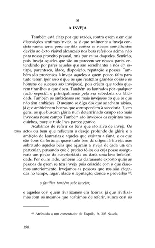 10

                                       A INVEJA

             Também está claro por que razões, contra quem e em que
        disposições sentimos inveja, se é que realmente a inveja con-
        siste numa certa pena sentida contra os nossos semelhantes
        devido ao êxito visível alcançado nos bens referidos acima, não
        para nosso proveito pessoal, mas por causa daqueles. Sentirão,
        pois, inveja aqueles que são ou parecem ser nossos pares, en-
        tendendo por pares aqueles que são semelhantes a nós em es-
        tirpe, parentesco, idade, disposição, reputação e posses. Tam-
        bém são propensos à inveja aqueles a quem pouco falta para
        tudo terem (por isso é que os que realizam grandes obras e os
        homens de sucesso são invejosos), pois crêem que todos que-
        rem tirar-lhes o que é seu. Também os honrados por qualquer
        razão especial, e principalmente pela sua sabedoria ou felici-
        dade. Também os ambiciosos são mais invejosos do que os que
        não têm ambições. O mesmo se diga dos que se acham sábios,
        já que ambicionam honras que correspondem à sabedoria. E, em
        geral, os que buscam glória num determinado campo são mais
        invejosos nesse campo. Também são invejosos os espíritos mes-
        quinhos, porque tudo lhes parece grande.
             Acabámos de referir os bens que são alvo de inveja. Os
1388a   actos ou bens que reflectem o desejo profundo de glória e a
        ambição de honrarias e aqueles que excitam a fama, e os que
        são dons da fortuna, quase tudo isso dá origem à inveja; mas
        sobretudo aqueles bens que aguçam a inveja de cada um em
        particular, pensando que é preciso tê-los ou cuja posse assegu-
        raria um pouco de superioridade ou daria uma leve inferiori-
        dade. Por outro lado, também fica claramente exposto quais as
        pessoas de quem se tem inveja, pois coincide com o que disse-
        mos anteriormente. Invejamos as pessoas que nos são chega-
        das no tempo, lugar, idade e reputação, donde o provérbio 48:

                     o familiar também sabe invejar;

        e aqueles com quem rivalizamos em honras, já que rivaliza-
        mos com os mesmos que acabámos de referir, nunca com os



              48   Atribuído a um comentador de Ésquilo, fr. 305 Nauck.



        190
 