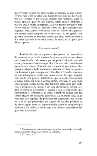 que viveram há dez mil anos ou hão-de nascer, ou que já mor-
reram, nem com aqueles que habitam nos confins das Colu-
nas de Hércules 49. Em relação àqueles que julgamos, quer na
nossa opinião, quer na dos outros, serem muito inferiores a
nós ou então muito superiores, dá-se o mesmo processo, tan-
to no que se refere às pessoas como no que concerne aos
objectos. Ora, como rivalizamos com os nossos antagonistas
em competições desportivas e amorosas e, em geral, com
quantos aspiram às mesmas coisas que nós, necessariamente
é a estes que nós invejamos acima de tudo; razão pela qual
disse o poeta:

                      oleiro contra oleiro 50

      Também invejamos aqueles cujas posses ou prosperida-
de constituem para nós motivo de desonra (são os que vivem
próximos de nós e são nossos pares), pois é evidente que não
conseguimos obter os bens que eles têm: ora, este ressentimen-
to causa-nos inveja. O mesmo sucede com os que têm ou che-
garam a adquirir tudo quanto nos caberia ter tido ou alguma
vez tivemos: é por isso que os velhos têm inveja dos jovens, e
os que esbanjaram muito em pouca coisa, dos que adquiri-
ram muito por pouco. Também os que a custo conseguiram
alguma coisa, ou nem a conseguiram, invejam os que tudo
conseguiram rapidamente. .ica também claro com que moti-
vos, a propósito de quem e em que disposições sentem ale-
gria as pessoas propensas à inveja; é que a disposição que
acompanha o sentimento de pena é também aquela que faz
sentir prazer em situações contrárias. De maneira que, se os
oradores são capazes de provocar tal disposição nos ouvin-
tes, e se os que pretendem ser dignos de suscitar piedade ou
de obter algum bem são representados como os invejosos que
acabámos de referir, é óbvio que não obterão compaixão dos
que têm autoridade.




     49  Modo como os antigos designavam o fim do mundo conhecido,
tradicionalmente situado no estreito de Gibraltar.
      50 Cf. supra, n. 25.




                                                              191
 