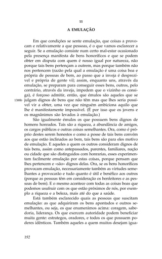 11

                                A EMULAÇÃO

              Em que condições se sente emulação, que coisas a provo-
        cam e relativamente a que pessoas, é o que vamos esclarecer a
        seguir. Se a emulação consiste num certo mal-estar ocasionado
        pela presença manifesta de bens honoríficos e que se podem
        obter em disputa com quem é nosso igual por natureza, não
        porque tais bens pertençam a outrem, mas porque também não
        nos pertencem (razão pela qual a emulação é uma coisa boa e
        própria de pessoas de bem, ao passo que a inveja é desprezí-
        vel e própria de gente vil; assim, enquanto uns, através da
        emulação, se preparam para conseguir esses bens, outros, pelo
        contrário, através da inveja, impedem que o vizinho os consi-
        ga), é forçoso admitir, então, que émulos são aqueles que se
1388b   julgam dignos de bens que não têm mas que lhes seria possí-
        vel vir a obter, uma vez que ninguém ambiciona aquilo que
        lhe é manifestamente impossível. (É por isso que os jovens e
        os magnânimos são levados à emulação.)
              São igualmente émulos os que possuem bens dignos de
        homens honrados. Tais são a riqueza, a abundância de amigos,
        os cargos públicos e outras coisas semelhantes. Ora, como é pró-
        prio destes serem honestos e como a posse de tais bens convém
        aos que estão inclinados ao bem, tais bens são para eles motivo
        de emulação. E aqueles a quem os outros consideram dignos de
        tais bens, assim como antepassados, parentes, familiares, nação
        ou cidade que são distinguidos com honrarias, esses experimen-
        tam facilmente emulação por estas coisas, porque pensam que
        lhes pertencem e «são» dignos delas. Ora, se os bens honoríficos
        provocam emulação, necessariamente também as virtudes seme-
        lhantes a provocarão e tudo quanto é útil e benéfico aos outros
        (porque as pessoas têm em consideração os benfeitores e as pes-
        soas de bem). E o mesmo acontece com todas as coisas boas que
        podemos usufruir com os que estão próximos de nós, por exem-
        plo a riqueza e a beleza, mais até do que a saúde.
              Está também esclarecido quais as pessoas que suscitam
        emulação: as que adquiriram os bens apontados e outros se-
        melhantes, ou seja, os que enumerámos acima: coragem, sabe-
        doria, liderança. Os que exercem autoridade podem beneficiar
        muita gente: estrategos, oradores, e todos os que possuem po-
        deres idênticos. Também aqueles a quem muitos desejam igua-


        192
 