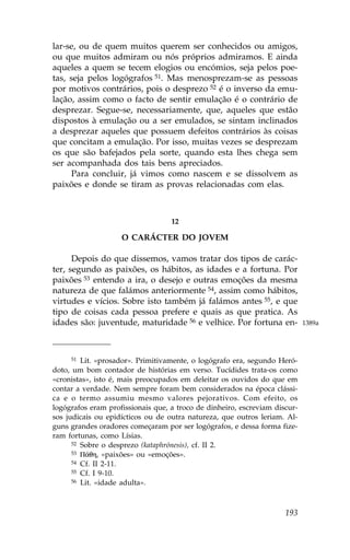 lar-se, ou de quem muitos querem ser conhecidos ou amigos,
ou que muitos admiram ou nós próprios admiramos. E ainda
aqueles a quem se tecem elogios ou encómios, seja pelos poe-
tas, seja pelos logógrafos 51. Mas menosprezam-se as pessoas
por motivos contrários, pois o desprezo 52 é o inverso da emu-
lação, assim como o facto de sentir emulação é o contrário de
desprezar. Segue-se, necessariamente, que, aqueles que estão
dispostos à emulação ou a ser emulados, se sintam inclinados
a desprezar aqueles que possuem defeitos contrários às coisas
que concitam a emulação. Por isso, muitas vezes se desprezam
os que são bafejados pela sorte, quando esta lhes chega sem
ser acompanhada dos tais bens apreciados.
     Para concluir, já vimos como nascem e se dissolvem as
paixões e donde se tiram as provas relacionadas com elas.



                                   12

                    O CARÁCTER DO JOVEM

      Depois do que dissemos, vamos tratar dos tipos de carác-
ter, segundo as paixões, os hábitos, as idades e a fortuna. Por
paixões 53 entendo a ira, o desejo e outras emoções da mesma
natureza de que falámos anteriormente 54, assim como hábitos,
virtudes e vícios. Sobre isto também já falámos antes 55, e que
tipo de coisas cada pessoa prefere e quais as que pratica. As
idades são: juventude, maturidade 56 e velhice. Por fortuna en-             1389a




     51  Lit. «prosador». Primitivamente, o logógrafo era, segundo Heró-
doto, um bom contador de histórias em verso. Tucídides trata-os como
«cronistas», isto é, mais preocupados em deleitar os ouvidos do que em
contar a verdade. Nem sempre foram bem considerados na época clássi-
ca e o termo assumiu mesmo valores pejorativos. Com efeito, os
logógrafos eram profissionais que, a troco de dinheiro, escreviam discur-
sos judicais ou epidícticos ou de outra natureza, que outros leriam. Al-
guns grandes oradores começaram por ser logógrafos, e dessa forma fize-
ram fortunas, como Lísias.
      52 Sobre o desprezo (kataphrónesis), cf. II 2.
      53 P£qh, «paixões» ou «emoções».
      54 Cf. II 2-11.
      55 Cf. I 9-10.
      56 Lit. «idade adulta».




                                                                     193
 