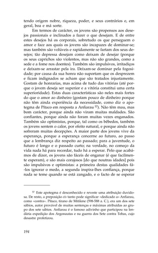 tendo origem nobre, riqueza, poder, e seus contrários e, em
geral, boa e má sorte.
      Em termos de carácter, os jovens são propensos aos dese-
jos passionais e inclinados a fazer o que desejam. E de entre
estes desejos há os corporais, sobretudo os que perseguem o
amor e face aos quais os jovens são incapazes de dominar-se;
mas também são volúveis e rapidamente se fartam dos seus de-
sejos; tão depressa desejam como deixam de desejar (porque
os seus caprichos são violentos, mas não são grandes, como a
sede e a fome nos doentes). Também são impulsivos, irritadiços
e deixam-se arrastar pela ira. Deixam-se dominar pela fogosi-
dade; por causa da sua honra não suportam que os desprezem
e ficam indignados se acham que são tratados injustamente.
Gostam de honrarias, mas acima de tudo das vitórias (até por-
que o jovem deseja ser superior e a vitória constitui uma certa
superioridade). Estas duas características são neles mais fortes
do que o amor ao dinheiro (gostam pouco de dinheiro porque
não têm ainda experiência da necessidade, como diz o apo-
tegma de Pítaco em resposta a Anfiarau 57). Não têm mau, mas
bom carácter, porque ainda não viram muitas maldades. São
confiantes, porque ainda não foram muitas vezes enganados.
Também são optimistas, porque, tal como os bêbedos, também
os jovens sentem o calor, por efeito natural, e porque ainda não
sofreram muitas decepções. A maior parte dos jovens vive da
esperança, porque a esperança concerne ao futuro, ao passo
que a lembrança diz respeito ao passado; para a juventude, o
futuro é longo e o passado curto; na verdade, no começo da
vida nada há para recordar, tudo há a esperar. Pelo que acabá-
mos de dizer, os jovens são fáceis de enganar (é que facilmen-
te esperam), e são mais corajosos [do que noutras idades] pois
são impulsivos e optimistas: a primeira destas qualidades fá-
-los ignorar o medo, a segunda inspira-lhes confiança, porque
nada se teme quando se está zangado, e o facto de se esperar



      57 Este apotegma é desconhecido e reveste uma atribuição duvido-

sa. De resto, a preposição eis tanto pode significar «dedicado a» Anfiarau,
como «contra». Pítaco, tirano de Mitilene (598-588 a. C.), era um dos sete
sábios, autor provável de muitas sentenças e máximas atribuídas ao gru-
po dos sete sábios. Anfiarau é o famoso adivinho que participou na len-
dária expedição dos Argonautas e na guerra dos Sete contra Tebas, cujo
desastre profetizou.



194
 