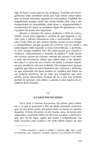 algo de bom é razão para se ter confiança. Também são enver-
gonhados (não concebem ainda que haja outras coisas belas,
pois só foram educados segundo as convenções). Também são
magnânimos porque ainda não foram feridos pela vida e são
inexperientes na necessidade; além disso, a magnanimidade é
característica de quem se considera digno de grandezas; e isto
é próprio de quem tem esperança.
     Quanto à maneira de actuar, preferem o belo ao conve-
niente; vivem mais segundo o carácter do que segundo o cál-
culo, pois o cálculo relaciona-se com o conveniente, a virtude
com o belo. Mais do que noutras idades, amam os seus amigos
e companheiros, porque gostam de conviver com os outros e               1389b
nada julgam ainda segundo as suas conveniências, e, portanto,
os seus amigos também não. Em tudo pecam por excesso e
violência, contrariamente à máxima de Quílon 58: tudo fazem
em excesso; amam em excesso, odeiam em excesso e em tudo
o resto são excessivos; acham que sabem tudo e são obstina-
dos (isto é a causa do seu excesso em tudo). Cometem injusti-
ças por insolência, não por maldade. São compassivos, porque
supõem que todos os seres humanos são virtuosos e melhores
do que realmente são (pois medem os vizinhos pela bitola da
sua própria inocência, de tal sorte que imaginam que estes
sofrem coisas imerecidas). Gostam de rir, e por isso também
gostam de gracejar; com efeito, o gracejo é uma espécie de in-
solência bem-educada.



                                 13

                   O CARÁCTER DO IDOSO

      Tal é, pois, o carácter dos jovens. Os idosos, pelo contrá-
rio, e os que já passaram a flor da idade, possuem caracteres
que, na sua maior parte, são pouco mais ou menos os opostos
daqueles. O facto de terem vivido muitos anos, de terem sido
enganados e cometido faltas em diversas ocasiões, e ainda por-
que, por via de regra, aquilo que fazem é insignificante, em
tudo avançam com cautela e em tudo dizem menos do que


      Sábio espartano a quem se atribui a máxima mhd‹n ¥gan «nada
     58

em demasia» que, segundo a tradição, figurava no santuário de Delfos.



                                                                 195
 